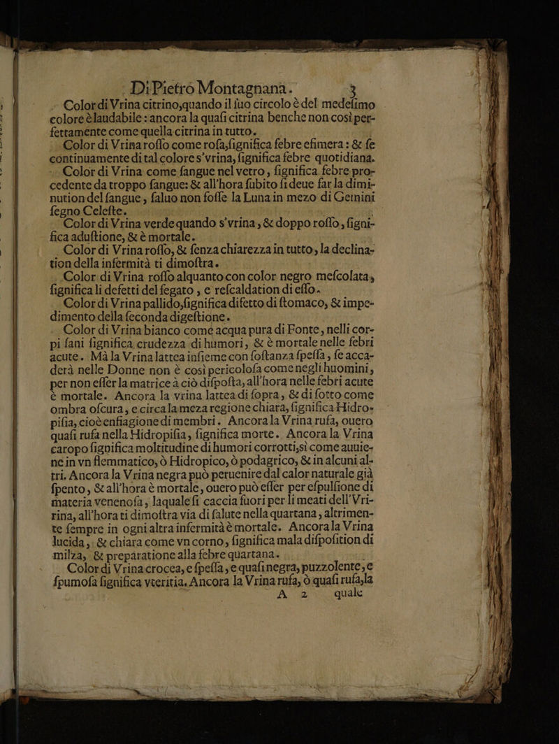 - Colot di Vrina citrino,quando il fuo circolo è del medefimo colore èlaudabile: ancora la quafi citrina benche non così per- Color di Vrina come fangue nel vetro, fignifica.febre pro- cedente da troppo fangue: & all’hora fubito fideue farla dimi- nution del fangue, faluo non foffe la Luna in mezo di Gemini fegno Celefte. fel: Colordi Vrina verde quando s'vrina, & doppo roflo, figni- fica aduftione, & è mortale. Color di Vrina roffo, & fenza chiarezza in tutto, la declina- tion della infermità ti dimoftra. Color di Vrina roffo alquanto con color negro mefcolata, fignifica li defetti del fegato , e refcaldation di eflo. Color di Vrina pallido;fignifica difetto di ftomaco, & impe- dimento della feconda digeftione . Color di Vrina bianco com6 acqua pura di Fonte, nelli cor- pi fani fignifica crudezza dihumori, & è mortale nelle febri acute. Màla Vrinalattea infieme con foftanza fpefla , fe acca- derà nelle Donne non è così pericolofa come negli huomini, per non eflerla matrice à ciò difpofta, all'hora nelle febti acute è mortale. Ancora la vrina latteadi fopra, & difotto come ombra ofcura, ecircalameza regione chiara, fignificaHidro- pifia, cioèenfiagione dimembri. Ancorala Vrina rufa, ouero quafi rufa nella Hidropifia, fignifica morte. Ancora la Vrina caropo fignifica moltitudine di humori corrotti;sì come auuie- neinvnflemmatico; ò Hidropico, ò podagrico, & in alcuni al- tri. Ancora la Vrina negra può peruenire dal calor naturale già fpento, &all'hora è mortale, ouero può efler per efpulfione di materia venenofa y laquale fi caccia fuori per li meati dell'Vri- rina, all’hora ti dimoftra via di falute nella quartana ; alerimen- te fempre in ogni altra infermitàè mortale. Ancorala Vrina lucida, & chiara come vncorno, fignifica mala difpofition di milza, & preparatione alla febre quartana. Colordi Vrinacrocea,e fpefla e quafinegra, puzzolente, e {pumofa fignifica vteritia. Ancora la Vrina rufa, ò quafi RI Ai 2 quale