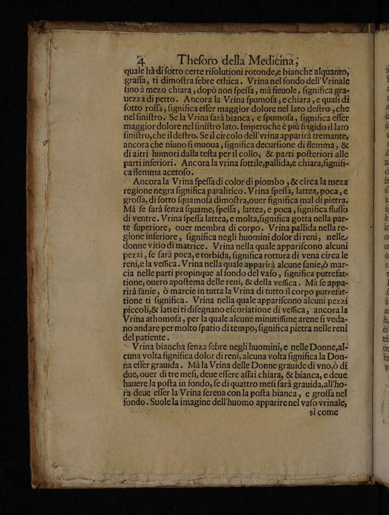 er ia sconti sa , et en 4. Theforo della Medicina; quale hàdifotto certe rifolutioni rotonde;e bianche alquanto, grafla; ti dimoftrafebre ethica. Viinanelfondo dell’Vrinale uezza di petto. Ancora la Vrina fpumofa, echiara , e quafi di fotto roffa; fignifica effler maggior dolore nel lato deftro , che nelfiniftro. Se la Vrina farà bianca, e fpumofa, fignifica effer maggior dolore nelfiniftro lato. Imperoche è più frigido illato finiftro,che ildeftro. Se il circolo dell’vrina apparirà tremante, ancora che niuno fimuoua; fignifica decurfione di flemma, & diaitri humoridalla tefta per il collo, &: parti pofteriori alle partiinferiori. Ancorala vrina fottile,pallida,e chiara;fignifi- caflemma acetofo. | Ancorala Vrina fpeffadi color dipiombo 3 &circalameza regione negra fignifica paralitico. Vrina fpefla, lattea, poca, e grofla, di fotto fquamofa dimoftra,ouer fignifica mal di pietra. Mà fe farà fenza fquame; fpefla, lattea, e poca ; fignifica fluffo di ventre. Vrinafpeffa lattea, e molta,fignifica gotta nella par- te fuperiore, ouer membra di corpo. Vrina pallida nella re- gione inferiore, fignifica negli huomini dolordireni, nelle, donne vitio dimatrice. Vrina nella quale apparifcono alcuni pezzi, fe farà poca, e torbida, fignifica rottura di vena circa le reni,ela veffica. Vrina nella quale apparirà alcune fanie;ò mar- cia nelle parti propinque alfondo del vafo , fignifica putrefat= tione, ouero apoftema delle reni, & della veffica. Mà fe appa- rirà fanie, ò marcie in tutta la Vrina di tutto il corpo putrefat- tione ti fignifica. Vrina nella quale apparifcono alcuni pezzi piccoli,& latteiti difegnano efcoriatione di veffica, ancorala Vrina athomofa , per la quale alcune minutiffime arene fi veda- no andare-per molto fpatio ditempo; fignifica pietra nelle reni del patiente.. | Vrina biancha fenza febre negli huomini, e nelle Donne,al- cuna volta fignifica dolor di reni, alcuna volta fignifica la Don- na efler gravida. Maàla Vrina delle Donne granide di vno,ò di due, cuer ditre mefi, deve cflere affai chiara, & bianca, e deue hauere la pofta in fondo, fe di quattro mefi farà grauida,all’ho- ra deue efferla Vrina ferenaconla pofta bianca, e groffa nel fondo. Suolela imagine dell'huomo apparire nel vafo vrinale; ia | i sì come