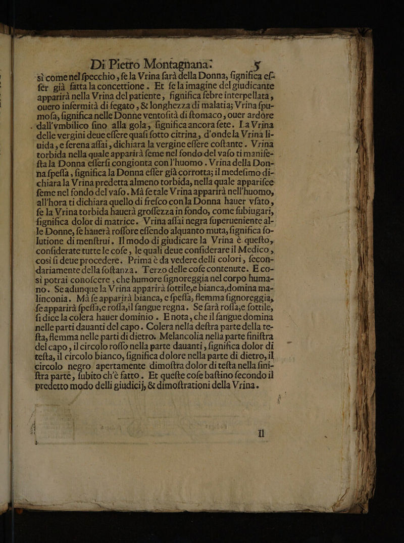 sì comenel fpecchio , fela Vrina farà della Donna; fignifica ef fér già fattalaconcettione . Et fe la imagine del giudicante apparirà nella Vrina del patiente, fignifica febre interpellata, quero infermità difegato , &amp; longhezza di malatia; Vrina {pu- mofa; fignifica nelle Donne ventofità diftomaco, cuer ardore .dall’vmbilico fino ‘alla gola; fignifica ancora fete. La Vrina delle vergini deue effere quafi fotto citrina, d'ondela Vrina li- uida; e ferena affai, dichiara la vergine eflere coftante. Vrina torbida nella quale apparirà feme nel fendo:del vafo ti manife- ftala Donna cflerfi congionta conl’huomo . Vrina della Don- ha fpefla fignifica la Donna efler già corrotta; il medefimo di- chiarala Vrina predetta almeno torbida, nella quale apparifce feme nel fondo del vafo.Mà fetale Vrina apparirà nell'huomo, all’hora ti dichiara quello di frelco conla Donna hauer vfato, fe la Vrina torbida hauerà groffezza in fondo, come fubiugari, fignifica dolor di matrice. Vrina affai negra fuperueniente al- le Donne, fe hauerà roffore effendo alquanto muta; fignifica fo- lutione di menftrui. Il modo di giudicare la Vrina è quefto, confiderate tutte le cofe, le quali deue confiderare il Medico, cosìfi deue procedere. Prima è da vederedelli colori, fecon- dariamente della foftanza. Terzo delle cofe contenute. E co- sì potrai conofcere , che humore fignoreggianel corpo huma- no. Seadunquela Vrina apparirà fottile,e bianca,domina ma- linconia. Màfeappatirà bianca, c fpefla, flemma fignoreggia, feapparirà fpeffa,e roffa,il fangue regna. Sefarà rofla;e fottile, fidicela colera hauer dominio . E nota, che il fangue domina nelle parti dauanti del capo. Colera nella deftra parte della re- fta, flemma nelle parti di dietro. Melancolia nella parte finiftra delcapo, il circolo roffo nella parte dauanti fignifica dolor di tefta, il circolo bianco, fignifica dolore nella parte di dietro, il circolo negro apertamente dimoftra dolor di tefta nella fini- ftra parte, fubito ch'è fatto. Et quefte cofe baftino fecondo il predetto modo delli giudicij, &amp; dimoftrationi della Vrina.