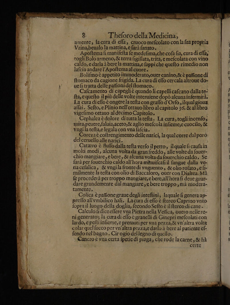 8 T'heforo'idella Medicina, ì amente, lacura di efla, cruoco mefcolato conla fua propria Vrina,beualo la mattina, e farà fanato. Apoftema fi manifefta fe medefima,che cofa fia, cura di efla; rogli Bolo armeno, &amp; terra figillata, trita, e mefcolata con vino caldo, e darla è bere la mattina,e fappi che quefto rimedio non lafcia andare l’Apoftemaalcuore. Bolifmo è appetito Immoderato,ouer canino,&amp; è paffione di ì ftomaco da cagione frigida. La cura di effo cercala altroue do- L' uefitratta delle pafionidelftomaco. | | Cafcamento di capegliè quando li capelli cafcano dalla te- | i fta, e quefto il più delle volte interuiene dopò alcuna infermità. 1a curadieflo è ongere la tefta con graffo d’Orfo ; ilqual gioua. } affai. Sefto, e Plinio nell’ottauo libro alcapitolo 36. &amp; allibro Vvigefimo ottauo aldecimo Capitolo. 3. 0 î Cephalca è dolore dituttala telta. La cura, togliincenfo; UU mira,peuerc,faluia,aceto,&amp; aglio mefcola infieme;e cuocilo, &amp; ; vngila tefta,e legala con vna fafcia. TNE- Coreza è coltrengimento delle narici, la qualcorre dalporò IT del ceruello alle narici. la Catarro è fluffo dalla tefta verfo ilpetto, ilquale fi caufain ( molti modi, alcuna volta da gran freddo; alle volte da fouer- i chio mangiare, e bere, &amp; alcuna voltada fouerchio caldo. Se i og farà per fouerchio caldo all’hora mmuifcafi il fangue dalla ve- na cefalica, &amp; vngila fronte di vnguento ;, &amp;oliorofato € fi- milmente la tefta con olio di Baccaloro, ouer con Dialtea. Mà Da fe procederà per troppo mangiare;e bere;all’horafi deue guar- d:9 dare grandemente dal mangiare, e bere troppo ,mà modera- tamente. n Colica è paffione graue degli inteftini; laquale fi genera ap&gt; d preflo all'vmbilico hali. Lacura di effo è fterco Caprino vnto fopra il luogo della doglia, fecondo Sefto è ilftetco di cane . I Calculo fi dice.effere vna Pietra nella Veffica, quero nelle re- RO ni generato; la cura di effo è granelli di Ginepri mefcolati con | lardo, e petti infieme, e premuti per vna pezza, &amp; vn'altra volta i colar quelfucco per vn'altra pezza;e darlo è bere al patiente ef- di fendo nel bagno. Cirogio dellegno di quello. | I Mu’ Cancro è vna certa fpetie di piaga, che rode lacarne, &amp; hè I U@ vi cerre