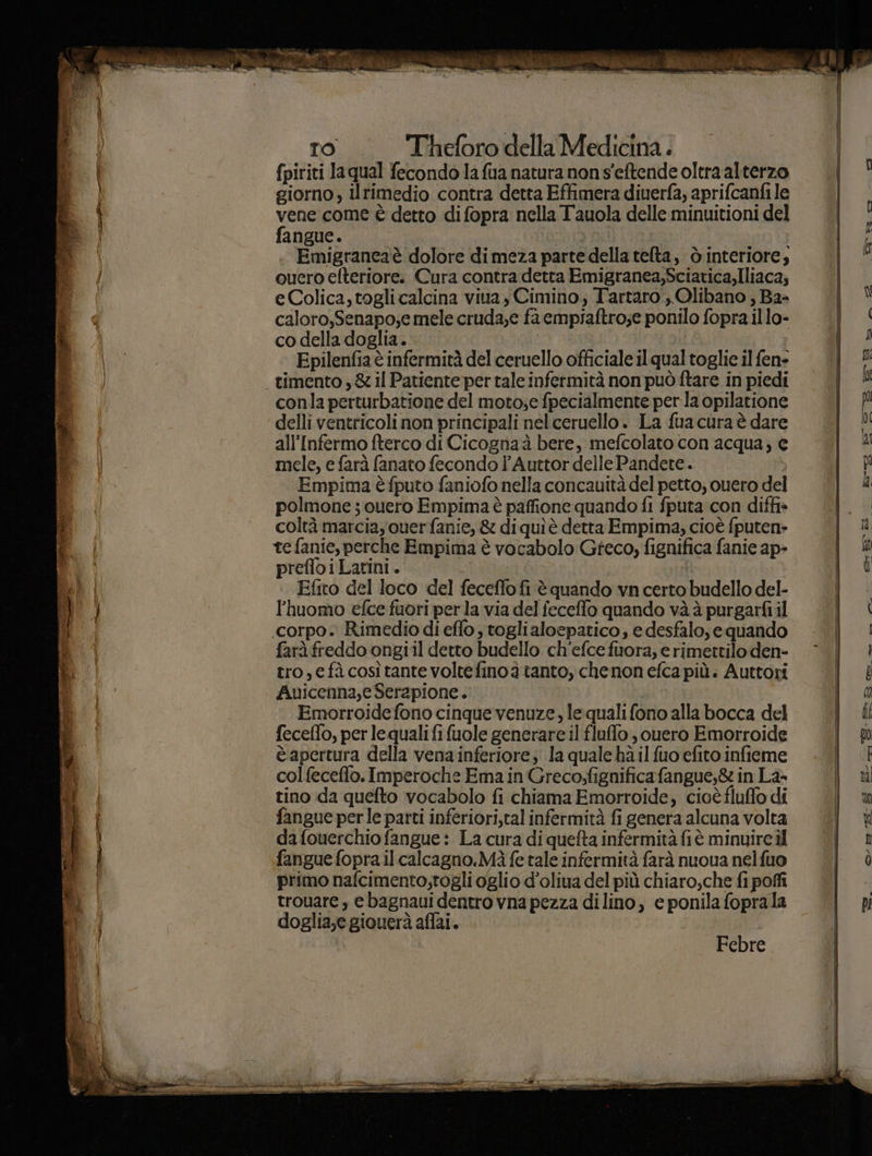 ea ite) Theforo della Medicina . fpiriti la qual fecondo la fua natura non s’eftende oltra alterzo giorno, ilrimedio contra detta Effimera diuerfa, aprifcanfi le ve come è detto difopra nella Tauola delle minuitioni del angue. | | Emigrancaè dolore dimeza parte della telta, ò interiore; cuero efteriore.: Cura contra detta Emigranea,Sciatica,Iliaca; eColica, togli calcina viua, Cimino, Tartaro, Olibano , Ba- caloro,Senapo;e mele cruda;e fa empiaftro;e ponilo fopra illo- co della doglia. | i Epilenfia è infermità del ceruello officiale il qual toglie il fen- conla perturbatione del moto;e fpecialmente per la opilatione delli ventricoli non principali nel ceruello. La fuacura è dare all'Infermo fterco di Cicognaà bere, mefcolato con acqua; € mele, e farà fanato fecondo l’Auttor delle Pandete. Empima è fputo faniofo nella concauità del petto, cuero del polmone ; ouero Empima è paffione quando fi fputa con diffis coltà marcia, ouer fanie, &amp; di quiè detta Empima, cioè fputen&gt; te fanie, perche Empima è vocabolo Greco, fignifica fanie ap- prefloiLatini. Mia f : Effito del loco del feceffofi è quando vn certo budello del- l'huomo efce fuori perla via del feceffo quando và à purgarfi il corpo. Rimedio di eflo, togli aloepatico, e desfalo, equando farà freddo ongiil detto budello ch’efce fuora, erimettilo den- tro, e fàcosìtante voltefinoà tanto, chenon efca più: Auttori Auicenna,e Serapione. Emorroidefono cinque venuze, le quali fono alla bocca del feceffo, per le qualifi fuole generare il fluffo , ouero Emorroide è apertura della venainferiore; la qualehà il fuo efito infieme col feceffo. Imperoche Ema in Greco,fignificafangue,&amp; in La tino da quefto vocabolo fi chiama Emorroide, cioè fluffo di fangue per le parti inferiori,tal infermità fi genera alcuna volta da fouerchio fangue: La cura di quefta infermità fi è minuire il fangue fopra.ilcalcagno.Mà fe tale infermità farà nuoua nelfuo primo nafcimento;togli glio d’oliua del più chiaro,che fi poffi trouare , e bagnaui dentro vna pezza di lino, e ponila foprala doglia;e giouerà aflai. Febre