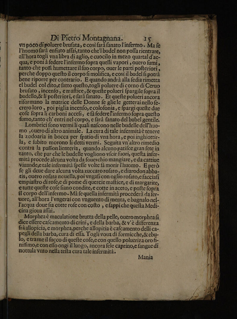 Bice INTERE Ennio l'huomofarà enfiato affai,tanto che’ budel non pofla rientrare, all’hora togli vnalibra di aglio, e cuocilo in mezo quartald’ac- qua, e poni à federe l’infermo fopra quelli vapori , ouero fumi, tanto che poffi humettare ilfuo corpo, ouerle patti pofteriori, perche doppo quefto il corpo fi molifica, e così il budel fi potrà bene riporre per contrario. E quando andrà alla fedia rimetta elbudel col dito,e fatto quefto,togli poluere di corno di Ceruo brufato , incenfo, c maftice, &quefte polucri {pargile fopra il budello,& li pofteriori, e farà fanato. Et quefte polueri ancora riformano la matrice delle Donne fe gliele getterai nello fe- crero loro , poi piglia incenfo, e colofonia, e fpargi quefte due cofe fopra li carboni accefi, efà federe infermo fopra quefto fumo,tanto ch’ entri nel corpo, e farà fanato del bubel gentile. Lombrici fono vermili quali nafcono nelle budelle dell'huo- mo ,ouerodi altro animale. La cura di tale infermità è tenere la zodoaria in bocca per fpatio di vna hora ; e poi inghiorttir- la, e fubito morono lidettivermi. Seguita vn’altro rimedio contra la pafionlienteria, quando alcuno patifce gran fete in tanto, che par che le budelle vogliono vfcir fuori, quefta infer- mità procede alcuna volta da fouerchio mangiare, e da cattiue viuande,e tale infermità fpefle volte fà morir 'huomo. E però fe gli deue dare alcuna volta zuccaro rofato , e diarodonabba- tis, ouero rofata nouella, poi vngaficonoglio rofato,e facciafi empiaftro di rofe,e di pome di quercie maftice, e di margarite, e tutte quefte cofe fiano condite, e cotte inaceto,e pofte fopra il corpo dell’infermo.. Mà fe quella infermità procederà da fer- l'acqua doue fia cotte rofe con cofto , e fappiche quelta Medi- cina gioua aflai. Morphea è maculatione brutta della pelle, ouero morpheafi dice effere cafcamento dicrini, e della barba, &v'è differenza fra allopicia, e morphea,perche allopitia è cafcamento delli ca- pegli della barba, cura di efla. Togli voua di formicche,& ebu- lo, etrame il fucco di quefte cofe,e con quello polueriza oro fi- niffimo,e coneffo ongi il luogo, ancora fele caprino,e fanguedi nottula vnto nella telta cura tale infermità. | Mania