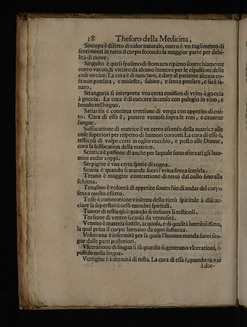 sé va° Pale i) 18 T'heforo della Medicina, Sincopa è difetto di calornaturale;, ouero è vn toglimentodi fentimenti in tutto ilcorpo fecondo la maggior parte pet debi- lità di cuore. | Singulto è quafifpafimodi ftomacoripieno fouerchiamente ouero vacuo,&amp; vitiato da alcuno humore perle efpulfioni delle cofe nociue. La cura è di nunciare, e dare al patiente alcuna co- fanonpenfata , cmolefta, fubito; e fenza penfare; e farà fa- nato. Stranguria fi interpreta vnacertà emiffion di vrina à goccia beualo nelbagno. I” Satiarifis è continua erettione di verga conappetito di coi- * + Cura di eflo è, ponere ventofefoprale reni, e cauarne angue. Soho di matrice è vn certo afcenfo della matrice alle cofe fuperiori per rifpetto di humori corrotti.La cura di eflo è, tefticoli di volpe cotti inoglio vecchio; e pofto alle Donne; cura la fuffocation della matrice. Sciatica è paffione di anche per laquale fono sforzati gli huo- mini andar zoppi. Serpigine è vna certa fpetie dirogna. è Scuria è quando fimanda fuori l'vrinafenza fentirla. Terano è maggior contrattione di nerui dal collo fino'alla fchiena. Tenafmo è volontà di appetito fouerchio diandar del corpo fenza molto eftetto. Tofle ècommotione violenta della virtù fpiritale è difcac- ciare la fuperfluitànelli membri fpiritali. diff lo | -Tumorditefticoliè quando fi enfiano!litefticoli. Torfione di ventre fi caufa da ventofità. ‘Veneno è materia fottile, acquofa; e di qualità horribilifima, ». Vifcerana è infermità perla quale l'huomo manda fuori fan- gue dalle parti pofteriori. pi »» Viceratione di lingua fi fà quando figenerano vicerationi, ò puftale nella lingua» bh Vertigine è infermità di tefta, La cura di effa aria tùvai à dor- AD
