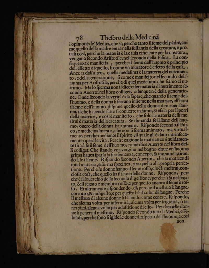 dd Loi Ara È Red Etta VR EA VE IA PIT a A iaia 78 Theforo della Medicina l'opinione de’ Medici, che sì; perche tanto ilfeme delpadre,co» me quello della madre entra nella fuftantia della creatura, e pro. uafi così, perche la materia è la caufa efficiente per la creatura, vengano fecondo Ariftotile, nel fecondo della Fifica. La con- dell'effetto di quello, ficome va muratore è eftetto della cafa, . Ancora dall'altro, quella medefima è la materia del nutrimen- to.edella generatione, ficome è manifeftonel fecondo dell’- anima per Ariftotile, perche di quel medefimo che fiamo ci nu- trimo. Malo fpermanonfidice efler materia di nutrimento fe- condo Anerroinellibro colliget. adunque n'è della generatio- ne. Onde fecondo la verità è da fapere,che quando il feme del- l'huomo, e della donna fi ferrano infiemenella matrice, all'hora il feme dell’huomo difpone quello della donna è riceuer l’ani- ma, il che hauendo fatto fi conuerte in fumo, &amp;efala perli porri della matrice, ecosìè manifefto , che folo la materia delli me ftruiè materia dellacreatura. Se dimanda fe il feme dell’huo- mo, cuero della donna fia animato. Rifpondo fecondoil Fift- co ,emedicinalmente, che non fiformaanimato, ma virtual- mente, perche mediante il fpirito sil quale gliè dato intrinfeca- mente operala vita. Perche cagione la matrice così auidamen- tetiraà feilfeme. dell’huomo, come dice Auersroi nellibro del- li colliget. Che tando vna vergine nelbagno doue vn’'huomo prima haucafparfala fua femenza, concepe, &amp; ingrauida,tiran- do ife ilfeme. Rifpondo fecondo Auerroi, che la matrice dî total materia ,e forma fpecifica, tira quello alla propria perfet- tione. Percheledonne hanno il feme roffo,cioè li meftrui,con- ciofia cofa, che quello fiailfeme delle donne. Rifpondo, per- che èil fouerchio della feconda digeftione; perche fi fa nel fega» to, &amp;il fegato è membro roffo,e per quefto ancora il feme è rof- fo. Etaltramenterifpondendo dî, perche ilmeftruo è fangue» corrotto, &amp; indigefto,e per quefto hà il color difangue. Perche il metro di alcune donne fi fà liuido come cenere. Rifpondo, chealcuna volta per infermità, alcuna volta per frigidità, ò te- nerofirà,alcuna volta per aduftitione di effo. Perche nelle don- nefi genera il meftruo. Rifpondo fecondo tutt: li Medici,e Fi- lofofi, perche fono frigide le donne à rifpetto dell'huomo,e così non