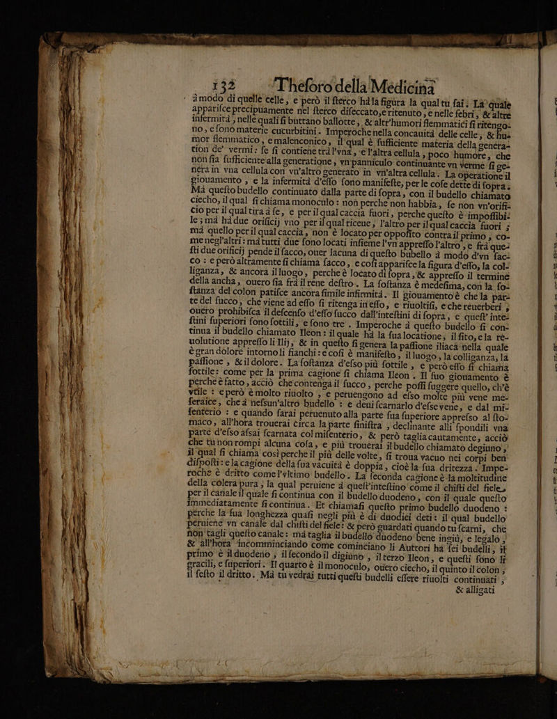 àmodo di quelle celle, e ‘però il feto hila figura la qualtu fai: La?quale apparifce precipuamente nel fterco difeccatose ritenuto , e nelle febri ; &altre infermità , nelle quali fi buttano ballotte;. &altr'humori flemmatici fi ritengo no, e fono materie cucurbitini. Imperoche nella concauità delle celle; & his mor flemmatico , e malenconico, il'qual è fufficiente materia della genera= tion de” vermi: fe fi contienetrà l’vna, e l’altra cellula, poco humore, che non fia fufficiente alla seneratione , vm'panniculo continuante vn verme ‘fi cei nera in vna cellula con vn'altro generato in ‘viv’altra cellula! La operatione il giouamento ; e la infermità d’effo fono manifefte, perle cofe dette di fopra. Mà quefto budello continuato dalla parte di fopra, con il budello chiamato ciecho, il qual fichiamamonoculo : non perche non habbia, fe non viv'orifi: cio per ilqualtira a fe, e perilqualcaccia fuori, perche quefto ‘è ‘impoffibi: le; mà hà due orifici) vno perilqualticene; l’altro per ilqualcaccia fuori ; mà quello peril qualcaccia , non è locato per oppofito contrail' primo ; co- me negl'altri: ma tutti due fono locati infieme l'vn'apprefto l'altro »€ frà que: fti due orificiy pende ilfacco, ouer lacuna di quefto bubello è modo d’vn fac: co : e però altramente fi chiama facco , e cofi apparifcela figura'd’effo, la col- liganza, & ancora illuogo, perche è locato di fopra,& appreflo il terminé della ancha , quero fia frà ilrene deftro-. La foftanza è medefima, con la fo- ftanza del colon patifce ancora fimile infirmità . Il giouamento'è che la pat: te del fucco; che viene ad eflo fi ritenga in'effo, e riuoltifi, eche rénerberi } ouero probibifca il defcenfo d’effo fucco dall’inteftini di fopra, c quell inte: {tini fuperiori fono fottili, ‘e fono tre'. Imperoche è quefto budello fi con tinua il budello chiamato Ieon: il quale ha la fualocatione; ilfito,ela rè- uolutione appreffo li Ilij, & in quetto fi genera la paffione iliaca‘nella quale è gran dolore intornoli fianchi : e cofi è manifefto ; il luogo , la colliganza; là paflione ; &ildolore. Lafoftanza d’efso più fottile , e perdeflo fi chiama fottile: come pet la prima cagione fi chiama Ileon . Il fuo gionamento è perche è fatto , acciò checontensa il'fucco, perche poffi fuggere quello, ch'è vtile : eperò è molto riuolto ‘se peruengono ad efso molte più vene me- feraice, che à nefsun’altro budello : è deuifcarnarlo d’efsevene, e dal mi- fenterio : e quando farai petuenuto alla parte fua fuperiore apprefso al fto- maco , all’hora trouerai circa la parte finiftra » declinante alli fpondili vna parte d’efso afsai fcarnata col mifenterio; & però taglia cautamente; ‘acciò che tunonrompi alcuna cola, e più trouerai il budello chiamato degiuno'y' al qual fi chiama'così perche il più delle volte, fi troua vacuo nei corpi ben difpofti: ela cagione della {ua vacuità è doppia, cioè la fua dritezza < Impe- roche è dritto come ’vltimo' budello. La fecotida cagione è la moltitudine della colera pura } la qual perniene à quelt'inteftino come il chifti del fiele, per il canale il‘ quale fi continua con il budello duodeno ; con il quale quefto immediatamente fi continua . Et chiamafi quefto primo budello duodenò : perche la fua Ionghezza quafi negli più è di dnodici deti: il'qual budello peruiene vn' canale dal chifti del fiele: è però guardati quando tufcarni, che non tagli quelto canale: ma taglia il budello duodeno bene ingiù, e lesalo ; & ‘all’hora ‘incomminciando come cominciano li Auttori ha' feci budelli; it gracili, e fuperiori. Hquarto è ilmonoculo, ouerò ciecho, il quinto il colon ; Il fefto il dritto. Mà tuvedrai tutti quelti budelli effere rivolti continuati’; & alligati Leal zei GI hoei
