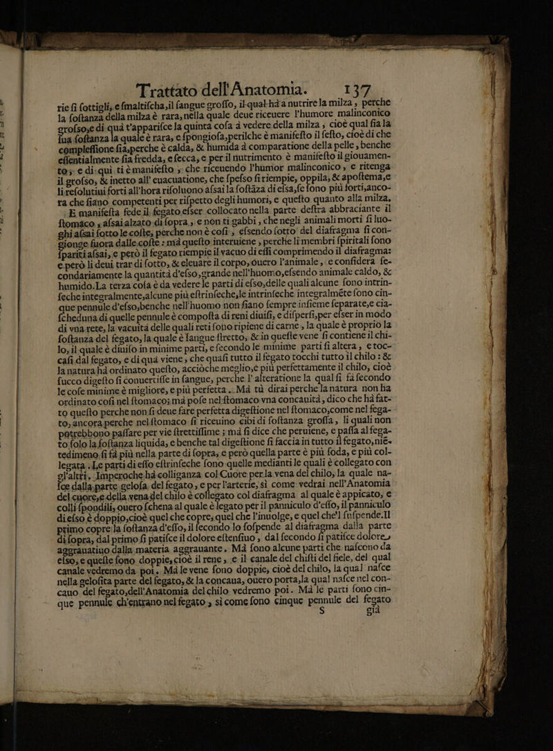 ri cn Trattato dell''Anatomia. 137 rie fi fottioli, e fmaltifcha,il fangue groffo, ilqualhàanutrirela milza , perche la foftanza della milza è rara, nella quale deue riceuere l'humore malinconico rofsose di quà t'apparifce la quinta cofa a vedere della milza ; cioè qual fiala {ua foftanza la quale è rara, e fpongiofa,perilche è manifefto il fefto, cioè di che compleffione fia,perche è calda, &amp; humida à comparatione della pelle , benche eflentialmente-fia fredda; e fecca, e per.il nutrimento è manifefto il giouamen- to; e di:quì. ti è manifefto 5: che ricenendo l'humor malinconico » € ritenga il grofso; &amp; inetto all’ cuacuatione, che {pefso firiempie, oppila, &amp; a poftema,e li.refolutiui forti all'hora rifoluono afsai la foftaza di efsa,fe fono più forti,anco- ra che fiano competenti per rifpetto deglihumori, e quefto quanto alla milza. E manifefta fede il fegato efser. collocato nella parte deftra abbraciante il {tomico s afsaialzato difopra.;: e non tigabbi , che negli animali morti fi luo- ghi afsai fotto le.cofte; perche non è cofi, efsendo fotto! del diafragma fi con- ionge fuora dalle.cofte : mà quefto:interuiene ; perche limembri fpiritali fono pariti afsai, e però il fegato riempie il vacuo di effi comprimendo il diafragma: e però li deui trar di fotto, &amp; eleuare il corpo, duero l’animale ; e confidera fe- condariamente la quantità d’efso,grande nell’huomo,efsendo animale caldo, &amp; humido.La terza cofa è da vederele parti di.efso,delle quali alcune fono intrin- feche integralmente,alcune più eftrinfeche,le intrinfeche integralméte fono cin- ue pennule d’efso;benche nell’huomo nonfiano fempre infieme feparate,e cia- cheduna di quelle pennule è compofta di reni diuifi, e difperfi,per efser in modo di vna rete; la vacuita delle quali reti fono ripiene di carne , la quale è proprio la foftanza del fegato, la quale è fangueftretto, &amp; in quefte vene fi contiene il chi- lo, il quale è diuifo in minime parti, e fecondo le minime partifi altera, e toc- to quefto perche nonfi deue fare perfetta digeftione nel ftomaco,come nel fega- to, ancora perche nelitomaco fi riceuino cibi di foftanza grofla, li quali non patrebbono paffare per vie Arettiffime ; ma fi dice che peruiene, e paffa al fega- to:folo la foftanza liquida, e benche tal digeftione fi faccia in tutto il fegato,nié. tedimeno fi fà più nella parte di fopra, e però quella parte è più foda, e più col- legata .Le parti di effo eftrinfeche fono quelle medianti le quali è collegato con gl'altri, Imperoche:hè-colliganza col Cuore perla.vena del chilo;la quale na- Îce dalla, parte .gelofa; del fegato, e perl'arterie,' sì come vedrai nell’Anatomia colli {pondili, quero fchena al quale è legato pet il panniculo d'effo, il panniculo diefso è doppio,cioè quelche copre; quel che l’inuolge, e quelche'l fi ufpende.Il primo copre:la foftanza d’effo, il fecondo lo fofpende al diafragma dalla parte di fopra, dal primo fi patifce il dolore eftenfiuo , dal fecondo È patifce dolore» aggrauatiuo dalla materia aggrauante. Mà fono alcune parti che. nafcono da efso, e quelte fono doppie, cioè il rene ; e il canale del chifti del fiele, del qual canale vedremo da poi. Male vene fono doppie; cioè del chilo, la qual nafce nella gelofita parte del fegato, &amp; la concaua, ouero porta;la qual nafce nel con- cauo del fegato,dell’Anatomia delchilo vedremo poi. Mà le parti fono cin- que pennule ch’entrano nel fegato. sì come fono cinque peinnio del fegato già