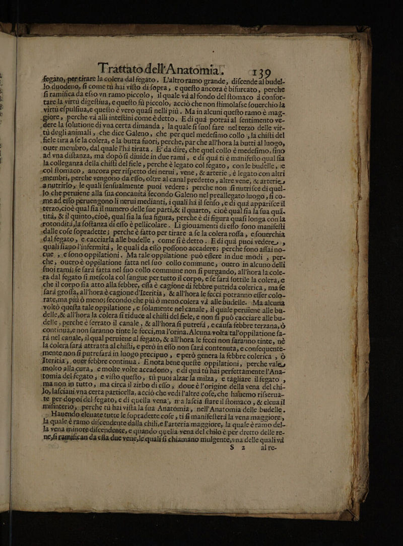 fegato;-pertirare la colera:dalfesato. L’altroramo grande, difcendealbudel- Jo.duodeno;, fi cometù hai vifto di fopra, equefto ancoraé bifurcato, perche ‘firamifica da e(so.vnramo:piccolo, il quale va alfondo delttomaco è confor- tarela virtù diseftiua, equelto fiù piccolo; acciò che non ftimolafse fouerchio 12 virtù efpulfina,e quefto è vero quafi nelli più .. Ma în alcuni quefto ramo è mag- ere.la folutione di vna certa dimanda ; la quale fi {uol fare ‘neltetzo delle vit- tu-deglianimali , che dice Galeno, che per quel medefimo collo ‘, 1a chifti del fiele vira a fe la colera; e la butta fuori, perche, par che all'hora la butti al Inogo, ouer. membro, dal quale l’hà tirata . E da dire, che quel collo è medefimo, fino ad vna diftanza, ma dopò fi dinide in duerami, edi quà ti è manifefto qual fia la colleganza della chifti del fiele , perche è legato col fegato, conlebudelle, :e col ftomaco , ‘ancora per rifpetto dei nerui , vene » &amp;arterie., è legato conaltri «membri, perche vengono da etto; oltre al.canal predetto , altre vene, &amp;arterie, anutrirlo»; le quali fenfualmente puoi vedere; perche non finutrifce di quel- Jo:che;peruiene alla fua concanità fecondo Galeno nel preallesato luogo ; fi co- me ad effo peruengonoli nerui medianti, i quali ha il fenfo se di qua apparifce il terzo,cioè qual fia il numero delle fue parti, il quarto, cioè qualfia a fua qui, tità, &amp;1l quinto,cioè, qual fiala fua figura, perche è di ficura quafi longa con la rotondità;la foftanza di effo è pellicolare . Li giouamenti di eflo fono manifefti sdalle cofe fopradette ;. perche è fatto per tirare a fe la colera roffla; efouerchia dalfegato , e.cacciarla alle budelle , come fiè detto .- Edi quà puoi vedere, »3 qualifianol’infermità, le quali da eflò poffono accadere; perche fono aflai no- cue. e fono.oppilationi. Ma tale‘oppilatione può effere in due-modi , per- che; oueroè oppilatione fatta nelfuo collo commune; ouero ‘in alcuno delli fuoiramij-fe fara fatta nel fuo collo commune non fi purgando, all’hora la.cole- ra dal fegato fi mefcola col fangue pertutto il corpo, efe fara fottile la colera, e che il corpo fia atto alla febbre, effa è cagione di febbre putrida colerica, mafe fard grofla, all’hora.è cagione d’Iteritia ,. &amp;all'hora le fecci potranno effer colo- rate,ma più ò meno; fecondo.che più ò meno.colera và allebidelle. :Ma alcuna ‘voltò quelta tale oppilatione , e folamente nelcanale, il quale perutene alle bù- delle,8all'horala colera fi riduce al chifti del fiele; e non fi può cacciare alle bu- delle , perche è ferrato il canale, &amp; all’hora fi putrefà , e caufa febbre terzana, ò continua,enon faranno tinte le-fecci,ma l’orina.Alcuna volta tal’oppilatione fa- rà nel canale,.ilqual peruiene-al fegato, &amp; all’hora le fecci non faranno tinte, nè la colerafarà attratta alchifti, e però in fo non farà contenuta, e confequente- mentenon:fi patrefarà in luogo precipuo , eperò genera la febbre coletica-; ò Iteritia} ouerfebbre continua; Enota bene quefte oppilationi, perche vale molto alla.cura, emolte.volte accadono; e di qua tù hai perfettamente l’Ana- itomia delfegato.; e vifto quefto ; tùpuoialzarla milza; € tagliare ilfegato ., .manon.in tutto , ima circa il zirbo dieflo;, doueè l'origine della vena del chi- Jo, lafciani,vna certa particella, acciò che vedil’altre cofe,che hauemo rifserua- te per:dopoidelfegato; e di quella vena!, malafcia ftareil toimaco s&amp;.elenail mifinterio,..perche n hai vifta la fua Anatomia, nell’Anatomia delle budelle ci » Hauendo elenate tutte le fopradette.cofe ; ti fi manifefterà la vena maggiore), la quale è ramo difcendente dalla chili,e l'arteria maggiore; la qualeè ramo del- la vena minore difcendente, e quando quella:vena del chilo è per dretro delle re- ne,firamifican da cha. due vene,le quali fi chiamano mulgente,vna:delle si va