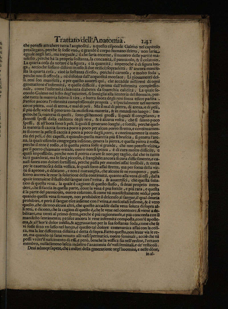 n che poteffe attrahere tutta l'acquofità ; a quefto rifponde Galeno nel gni + a preallegato, perche fe foffe vnos:e grande Il corpo humano dritto ; non farias Ù «eguale negli lati, maineguale ;ì ilche faria enorme ;-ilnumero delle partiè ma- ù nifefto , perche hà la propriafoftanza, la concawità, il pannicolo, &amp; il colatoio* b -La quarta cofa da notare è lafigura, ela quantità ; imperoche è di ficura lon- , a, accioche foffero diftinti ineffo.li due orifici;fopradetti. E‘ ancora manife- ao ita la quarta cola, cioèla foftanza dieffo; perche è carnofa; emolto foda», N; erche non fi offenda nè diffolua dall’acquofità mordace . Li siouamenti del- i i, reni fon manifefti; e perquelto auuerti quì, che accadde nellireni di ogni i A LUI -generatione d’infermità', e quelle difficili ; e prima dall’infermità compleflio- TE ì nale, come l'infermità chiamata diabetes da fouerchia calidità'. La quale fe- | Pl condo Galeno nel fefto degl’interiori, fi fomiglia alla lienteria del fomaco, per- V ; dh che tutta la maceria fubito fi tira , ebutra fuoradegli reni fenza effere padita .. 0 Patifce ancora l'infermità compleffionale propria ; e fpecialmente nelnumero i come pietra, mal di arena, e maldi peli. Mailmaldi pietra, di arena; edi peli id il più delle vole fi generano daimedefima materia , &amp; in medefimo luogo': Im- dd . a speroche la materia di quefti, fono glihumori groffi; li quali: fi congelano e i i fannofi fpeflî dalla caldezza degli: reni, &amp;èalcuna volta; chefi fanno poco Spefli, &amp;all'hora fonoli peli, liquali fi generano longhi ; e fottili, perche quel- la materia fi caccia fuora a poco a poco per alcun porro ftretto,e continuamen- ! ste fi comela pelle fi caccia a poco a poco dagli porri, e continuamente la mate- | riesi init. i __) ria dei peli, e dei capelli, e quando quella materia più fibrufcia ; fi genera l’are- «perche il rerie‘è roffo , e fe quefta pietra fofle sì grande, che non potefle v{cires «peril porro chiamato vritide, ouero nonfifpezza , è di cura molto difficile, e «quafi impoflibile, perche non fî potria curare fe non per taglio, dal chein tutto tù ti guarderai, ma fe farà piccolo, è frangibile;ancora fi cura difficilmente,e ca- | ‘nafi fuora con dolori fortiffimi, perche paffa per membri affai fenfibili, &amp; entra ( perle cauernofità della veffica, le quali fono affai ftrette, ma per forza della vir- tù fi aprono s e dilatano , e nonè marauiglia, che alcune fe ne rompono , pati- fcono ancora le rene la folutione della continuità, quanto alla vena di effi , dalla quale interuiene il fluffo del fangue con l’vrina , 8 auuertifci; chequelta folu- tion di quelta vena, la quale è cagione di quefto fluffo , fi dene roprio intent- dere, che fi faccia in quieta parte, doue la vena è più fottile , e più rara ; e quefta \ è la parte del pannicolo, cuero colatoio, fi come tù manifeftamente vedi,e però i ( -na, la quale efendo congregata infieme; genera la pietra; e quella pietra è roffa; j quando quella vena fi rompe, non prohibifce il defcenfo al fangue,il qual douria prohibire, e però il fangue efce infieme con l’vrina,e mefcolafi infieme, &amp; è vero quello sche dicono alcuni altri, che quefto accadde dalla vena foluta di fopra al- li reni, e. dicono, chela cagion.di quefto è,che le vene nel contenere,fi viene a de- bilitare,ma tienti al primo detto,perche è più ragionenole;e più concorda con il manifelto (entimento; patifce ancora le rene infermità com pofta,com'è apofte- ma,èall’hor'è dolor infiffo,&amp; aggrauatiuo perla fua foftanza foda,come che fe vi fotte fitto vn faffonel luogo;e quetto tal dolore communica affai con la coli- «ca, mala lor differenza diftinta è detta difopra.Fatto queftosnoneuar via le re- | ne, ma quando ti farai venuto allivafi fpermatici, ouero feminali ; acciò che tù | poffi veder'il nafcimento di effi, é però, benche la veffica fia nell’ordine, Pottauo tI membro, nulladimeno lafcia indietro l'anatomia de’vafi feminali,e de' tefticoli. (VIA ° Deuiadunqgefapere,cheimébri della generatione negl’'huomini; e nelle Risa inal- se min NN rode i” (I) PRI