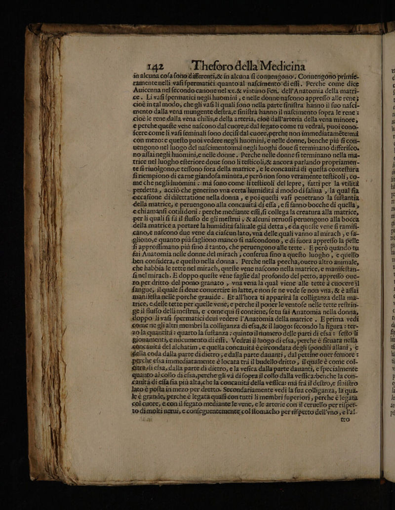 Big ai e pin. I FAO 1A ARI I42 «Theforodella Medicina in alcuna colafonodifferenti,gcin alcuna fi cofinensono:i Conuengono primie- ramentenelli.vafifpermatici:quanto’al inafcimento?di effi. Perche come dice Auicenna nel fecondo canonenelxx.&amp; vintuno Feti, idell’Anatomia della matri ce. Livafi (permaticineglihuomini ; e nelle donneinafcono appreffo alle rene} cioè intal modo, chegli vafili quali fono nella. parte finiftra hanno il {uo nafci- mento dalla vena mungente deftra;e finiftra hanno il nafcimento fopra le rene: cioè ic rene.dalla vena chilis;e della arteria; cioè dall'arteria della.vena minore, e perche quefte vene nafcono dal cuore;e:dal fegato come tu vedrai, puoi cono- fcerecomeli vafi feminali fono decifiidalicuore;perche non immediataméte:mà con mezo: e quefto puoi vedere negli huomini, e nelle donne; benche più fi cofì- uengono nel luogo del nafcimento:ma negli luoghi doue fi terminano differifco» no'affaineghi huomini,e nelle donne. Perche nelle donnefi terminano nella ma- trice nel luogho efteriore doue fono li tefticoli;&amp; ancora parlando propriamen- tefiriuoigono;e teffono fora della matrice ye le concauità di quefta conteftiira firiempiono di carne giandofaminùta,e però non fono veramente tefticoli ) éo- me che neglihuomini ::mà fono come: litelticoli dellepre, fatti per Ia vtilità — predetta. accîòiche generino vna.certa'humidità à modo difaliua la qualfia ‘ oecafione didilettatione nella donna ; e poiquelti vafi penetrano la fuftantia «della matrice; e peruengono alla concauità.di.efla , e fi fanno bocche di quella‘, echiamanfi cotilidoni : perche mediante efii fi collega la creatura alla matrice, perli quali fi fa il fluffo de gli meftrui &gt; &amp; alcuni nernofi. pernengono alla bocca «della matrice a portare la humiditàfalivale già detta, e da quette vene fi tamifi- cano,e nafcono due vene da ciaftunlato, vna delle quali vanno al mirach , e fa- glionose quanto più:fagliono:manco fi nafcondono'; e di fuorà appreflo la pelle fi approffimano piùfino à tanto, che peruengono‘alle tette .. E però quando tu fai Anatomia nelle donne del mirach; conferua fino a quefto luogho , ‘e quiello ben confidera; e quefto nella donna. Perche nella porcha, ouero altro animale, che habbia le tette nel mirach, quette. vene nafcono nella matrice, e manifettan- fi nel mirach. E doppo quefte vene faglie dal profondo del petto; appreffo one- ro.per dritto. del pomo granato ,..vna vena la qual viene alle tette 2 chiocere til fangue,:ilquale fi deue conuertire inlatte, enon fe ne vede fe non vina, &amp; è affai manifefta.nellè porche grauide .. Et all'hora ti apparirà la collisanza della ma- trice, c.delletetre per:quelle vene; e perche ilponer Ie ventofe nelle tette reftrin- geil fluffo dellimeftrui, e comequìfi contiene; fetu fai Anatomia nella donna; doppo'livafi fpermaticideui vedere l’Anatomia della matrice . E prima vedi come ne gli altrimembri la collisanza di efsa,gz il luogo: fecondo la fisura : ter- zola quantità : quarto la fuftanza : quinto ilnumero delle patti di elsa : fefto li gionamenti, enocumento di.éfli. Vedrai il luogo di efsayperche è fituata nella «oncanità del zichatim, e quella concauità è circondata desti (pondiliallani', € della coda dalla. parte di dietro; e dalla parte davanti, dal pettifie oner femore : perche efsa immediatamente è locata trà il'budello dritto , ilqriale è come col- Gitra.di efsa,dalla parte di dietro; e la vefica dalla:parte dawanti, e fpecialmerite quanto alcollo di efsa,perthe-glivà difopra il collo dalla veflica:benche la coti- cauitàdiefia fia più alta;che la concauità della veflica: mà frà il deftro,e finiliro lato è polta in mezo per dretto. Secondariamente vedi la fua collicanza, 18 qua. le è grande, perche è legata quafi.con tutti li membri fuperiori ; perche è Iesata colcuore; econ.il fegato mediante Te:vene, e le arterie con il cernello per rifpet- to dimolti nerui, e confeguentemente: colfiomacho per rifpetto dell’vnosel’al- sla | tro