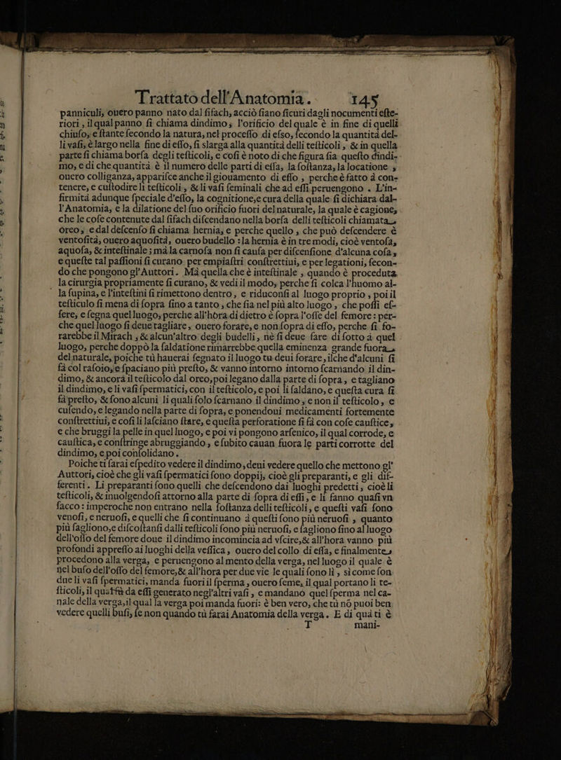 . ao td er e --_L —_————AE=-©__.A__=««=«=È___—rrrrrr_mttz “ s$ Trattato dell’Anatomia. 145 panniculi, ouero panno nato dal fifach; acciò fiano ficuri dagli nocumenti efte- riori , ilqualpanno fi chiama dindimo; l’orificio del quale è in fine di quelli chiufoy e ftante fecondo la natura, nel proceffo di efso, fecondo la quantità del- livafi, è largo nella fine di effo, fi slarga alla quantità delli tefticoli , &amp; in quella mo; e di che quantità è il numero delle parti di e{fa; la foltanza,la locatione ; ouero colliganza, apparifce anche ilgiouamento di effo , percheè fatto à con- tenere, e cuftodire li tefticoli:, &amp;li vafi feminali che ad effi.peruengono . L’in- firmità adunque fpeciale d’effo, la cognitione;e cura della quale: fi dichiara. dal- l’Anatomia, e la dilatione delfuo orificio fuori delnaturale, la quale è cagiones che le cofe contenute dal fifach difcendano nella borfa delli tefticoli chiamata oreo ; e dal defcenfo fi chiama hernia, e perche quello ; che può defcendere è ventofità, ouero aquofità, ouero budello :la hernia è in tre modi, cioè ventofa, aquofa, &amp; inteftinale ; ma.la carnofa non fi caufa per difcenfione, d’alcuna cofa4 equefte tal paffioni fi curano: per empiaftri conftrettiui, e per legationi, fecon= do che pongono gl’Auttori. Mà quella che è inteftinale ;. quando è proceduta, la cirurgia propriamente fi curano, &amp; vedi ilmodo; perche fi colcal’huomo al- tefticulo fi mena di fopra fino a tanto ; che fia nel più alto luogo ; che poffi ef fere, e fegna quelluogo, perche all'hora.di dietro è fopra l'offe del femore : per- che quellùogo fideuetagliare , ouero forate; e nonfopra di effo, perche fi. fo- rarebbe il Mirach ; &amp; alcun’altro: degli budelli, nè fi deue fare di fotto è quel luogo; perche doppòla faldatione rimarrebbe quella eminenza grande fuora del naturale, poiche tù hauerai fegnato illuogo tu deui forare , ilche d'alcuni fî fà col rafoio;ie fpaciano più prefto, &amp; vannò intorno intorno fcarnando il din- dimo, &amp; ancora il tefticolo dal oreo,poi legano dalla parte di fopra, e tagliano il dindimo, e li vafi fpermatici, con il tefticolo; e poi li faldano, e quefta cura fi fà'prelto, &amp;fono alcuni li qualifolo fcarnano il dindimo ; e nonil tefticolo, € cufendo, e legando nella parte di fopra, e ponendoni medicamenti fortemente conftrettiui, e cofi li lafciano ftare, e quefta perforatione fi fà con cofe cauftice, e che bruggi la pelle in quel luogo, e poi vi pongono arfenico, il qual corrode, e cauftica, e conftringe abruggiando , e fubito cauan fuora le parti corrotte del dindimo, e poi confolidano . Poiche ti farai efpedito vedere il dindimo , deui vedere quello che mettono gl’ Auttori, cioè che gli vafi {permatici fono doppi); cioè gli preparanti, e gli dif- ferenti. Li preparanti fono quelli che defcendono dai luoghi predetti; cioè li tefticoli, &amp; inuolgendofi attorno alla parte di fopra di effi, e li fanno quafivn facco : imperoche non entrano nella foftanza delli tefticoli, e quefti vafi fono venofi, e neruofi, e quelli che fi continuano è quefti fono più neruofi , quanto più fagliono;e difcoftanfi dalli refticoli fono più neruofi, e fagliono fino al luogo dell'offo del femore doue il dindimo incomincia ad vfcire,&amp; all’hora vanno più profondi appreflo ai luoghi della veffica, ouero del collo di effa, e finalmente, procedono alla verga, e pernengono al mento della verga, nel luogo il quale è nel bufo dell’offo del femore,&amp; all’hora per due vie le quali fono lì ; sì come fon due li vafi fpermatici, manda fuoriil fperma , ouero feme; il qual portanoli te- fticoli, il quatfà da effi generato negl’altri vafi , emandano quelfperma nel ca- nale della verga,ilqual la verga poi manda fuori: è ben vero, che tù n6 puoi ben vedere quelli bufi, fe non quando tù farai Anatomia della verga. E di qua ti è mani-
