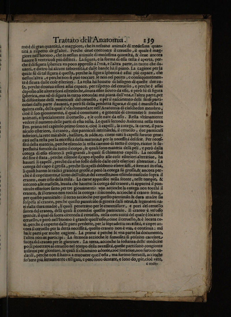 « PO el 7_do nd i osti sii ra radi i Trattato dell'Anatotmia.’. 159 mo è di gran quantità, e maggiore; che innefsuno animale di medefima quane giore nell’huomo » chein neflun animale dimedefima quantità; &amp; dene ancora hauere li ventricoli più diltinti. Lafigura, e la forma di éffa telta è aperta, pet- cheédifigurafpherica wnpoco appreffo a l'vna, el'altra parte, in tanto che da- uanti, e dietro hà alcune tuberofità;e dalle bande hail piano. La cagione peria quale fiì di tal figura è quelta, perchela. figura (pherica è aflai più capace , che neffuv’altra se perchenon fi può toccare, fe nonnel ponto ; e.confequentemen- teè ficura dalle cofe efteriori:: La tefta hè hauuto di bifogno di quefte due co- fe; perche doucua eflere afai capace; perrifpetto del ceruello s'e percheè affai depofto alle alterationi eltrinfeche,douea efier ficuro da effe, e però fù di figura {pherica;;ma né di figura in tutto rotonda; mà piana dall'vna,e l'altra parte; pet la diftintione delli ventzigelii del emuella» e per ilnalcimento dell, fenfi parti» colari dalla parte dauanti, e però fù della predetta figura;e di quì è manifelta la quinta cofa, della qual s'vfa domandare nell’Anatomia di ciafchedun membro , cioè il fuo:giouamento, il qual è commune .;-e generale di contenereli membri animati, e fpecialmente il'ceruello., ele cofenate da eflo. Refta vitimamente vedere il numero delle parti di elsa telta. Le quali fecondo Auîcenna nella terza Fen. prima nel capitolo primo fono x, cioè li capelli, la cotega, la carne, il pane niculo efteriore, ilcranco » due panniculi intrinfechi; il ceruello, due parmiculi inferiori, la rete mirabile bafilare, &amp; adde.xj. come nati licapelli furono gene+ rati nella telta perla neceffità della materia;e perla neceffità del fine. Per necef» fità della materia, perche efsendola tefta camino di tatto il corpo; ticcue le fu- perfluità fumofe da tutto ikcotpo s le qualifono materia delli peli ye però dalla cotega dietfo efconoli peligrandi » liquali fi chiamano capelli. La neceflità delfineè tata, perche effendo ilcapo efpofto allecofe efteriori alteratiue, ha hauuti li capelli , perche daelso foffe diffefo dalle cofe efteriori alteratiue. La cotega del capo ègrofla » perchelicapelli debbono efsere fiffi e fermati in efsa,. li quali-banno deadici grandese groffese però la cotega fù groffa;8 ancora per- che è.ilcoprimento,e fcuto dell’offasedeliceruellomon effendo mufculo fopra il eranco; quer offo della tefta:. La-came apparifee nella fronte ; nelle tempie, &amp; intorno allemaffelle, levata che hanerai lacotesa delcraneo ;.ti apparirà il pan- niculo-eferiore fatto pertre giouamenti:. vio, acciochela cotega non tocchi il craneo, &amp; ilcranco.non tocchi la:cotega : ilfecondo, accieche il cranco fenta, per quefto pannicalo.: il terzo accioche.per quefto panniculo la dura madre fia fofpefa alcraneo, perche quefto panniculo fi genera dalhi nerui;&amp; legamenti na- ti:dalla\duramadre s liquali penetrano per lecommiflurei, e pori del ceruello fuora del craneo, delli quali fi contefse quefto pariniculo . Il craneo è. vn'offo grande; ilqualdi fuora-circonda il ceruello, nella concarità del quale'è locato il ceruello, e però nell’huomo è grande queft'oflo;scome ilceruello; &amp;è locata co- sì, perche è coperto dalle parti predette; perla fapradetta neceffità; e copre an- corailcernello per la detta neceffità, quefto craneo nonè va; e continua; mi hac parti per molte cagioni. La prima è perche fe vna patteha documento, l'altra. nonne participi .. La feconda acciochele fumofità fi: pofsino cacciare» fuoradelcraneo perle giunture ; Laterza, accioche.la foftanza delle medicine polli penetrarsalceruello. nel tempo della neceflità,quelte parti fono corigionte infieme per giontare, le quali fichiamano adorée;cioè fertatine,non furono no» datili, perche non fi hanea a muouere quell’ofla ma furono fertatili; acciaghe fofsero più fermamente colligati, e però fono dentate; e fono do ppic,cioè vere,