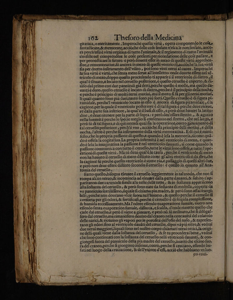 itativa;, emeritamente | Imperoche quefta virtù, opera componendo le cofea ie talticate;8rsinemorate;acciòche delle cofe fenfate.n'efca le non fenfate, anco- ra perch'efflaè virtù regitina di tutto l'animale,&amp; il regimento ditutto l’animale confiftenel comprendere le cofe prefenti perricordatione delle cofé paflate , € lafua virtù è virtù; che fénza mezo ferue all'intelletto: onde douete effere nel ve- tricolo di mezo;doppo queflto procedendo ti apparirà il ventricolo di dietro il qual’è fituato;e locato nel ceruello pofteriore,e quelto ceruello è coperto;&amp; di- uifo dal primo cori due panniculi già detti;perche quefto è molle, ma quello da- uantièduro,quefto ceruello è locato di dietro,perche è il princi pio dellanucha, e percheè principio di molti nerui motiui, mà il moto fi fà per glinerui motiui, li quali quanto fono più duri;tanto fono più forti.Quefto ceruello è di figura pi- ramidale, perche’l ventricolo locato in elfo è ancora di figura piramidale , ela cagione,perla quale il ventricolo pofteriore è ditalfigura è perche dene ricene, re dalla parte fua inferiore ; la qual’è il bafi di effo , e però deue hauere la latity» dine; edeue ritenere per la parte di fopra: e però dev’effere.ftretto ,,. &amp; aguzzo nellafummità perche le {pecie meglio fi conferuano nel ftretto,, che nel largo, e però fù di tal figura;e di quì intendi qual fia la operatione,ouero giouamento di tal ceruello pofteriore ; perch'è vno , acciòche fia principio delli motiui,, e della mucha, l’altro è perche fia inftrumento della vità memoratiua., E di quì è.mani- felto,che la propria paffione di quefto,e. quando è lefa la memoria,sicome qua- doèoffefala cogitatiua.La propria infermità è nel ventricolo dimezo, e quan= do è lela laimaginatiua la paffione è nel ventricolo dauanti, sì come quando la paffione communica contutto il ceruello,tutte le virtù fono offefe,e tutte l’ope- rationi di quefte virtù. Ma.tù dirai qual’è.la caufa , perche il ventricolo di mezo nonhatiavuto il ceruello dimezo diftinto come :gl’altri.ventricoli:è.da.dire,che la cagione fù perche quelto ventricolo è.come yia,e pallaggio di quefti altri due, e però non deue eflere diftinto fecondo ilceruello : e quelto in quanto all'Ana+ tomia del ceruelloi:» }»|.;1 0: ‘adunca Lidi ble Fatto quelto,bifogna eleuare.il ceruello leggiermente in:talmodo, che non fi rompa alcun neruo;gc. incomincia ad eleuare dalla parte dauanti,&amp; fubito t'ap- pariranno due caruncule fimile alle tefte-delle tette &gt;. &amp;in fofltanza apparifcono alla foftanza mer 3 &amp; però fononate da foftanza di medolla coperte da vn pannicilo fottiliffimo;ilquale fichiama-pia madre, &amp; però fono affai frangi- bili; perche nòn doucano»vfcir fuora nell’huomo ; &amp; quetto percheril ceruello fî conforta per gli odori, &amp; fottificafi;perche il ceruello è di frigida compleffione, &amp;humida ecceffiuamente.Ma l'odore effendo euaporatione fumale, ouero non effendo fenza euaporatiòn fumale, diffecca,.e fcalda, d'onde rimette quello che cade dal ceruello;e però il viene a.gionare, € però n6 fù ordinato,che fi dilogaf- {ero dal ceruello,ma rimaneffero dentroidal.craneo nella concauità del colatoio delle narici,&amp; riceuino gli vapori perle-porofità dell’offo del nafo , &amp; raprefen- tano gli odori fino al ventricolo dauatidel'ceruello, dipoi va più oltre,&amp; vedrai due nerni maggiori, liquali fono nel noftro corpo chiamati nerui.ottici,la origi- ne delli quali viene dalla foftanza del ceruello , &amp; fetuprocederaibene , vedrai che fono continuati con la foftanza del ceruello nelli ventricoli dauanti, &amp; con- giohgefi fuora del panniculo della pia madre del ceruello,auanti che efcino fuo. ra del cranco,perche fi giongono infieme,cuero, perche fi cruciano, effendo bu- fatinel luogo della cruciatione, &amp;dell’ynione d’efli, acciò che habbiano vn luo- CO COM-