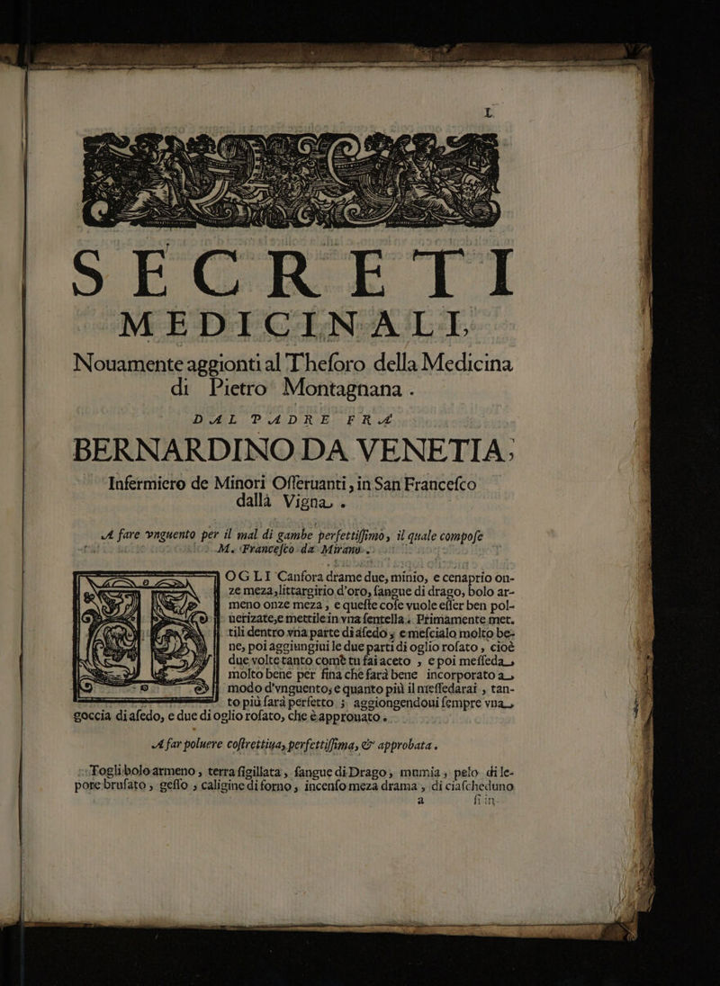 MEDICINALI, Nouamente aggionti al'T'heforo della Medicina di Pietro Montagnana. DIAL: Pi ADI RiBici FIR 4 BERNARDINO DA VENETIA:; ‘Infermiero de Minori Offerùanti sin San Francefco dallà Vigna, . «A fare vnguento per il mal di gambe perfettifimo, il quale compofe Pat da 0 Me ‘Francefco: da Mirany.) 0! | OGLI Canfora dtame due, minio, e cenaprio on- ji zemeza.littargirio d’oro, fangue di drago, bolo ar- meno onze meza , e quefte cofe vuole effer ben pol- uetizate,e mettileinvna fentella:: Primamente met. tili dentro vna parte dî dfedo emefcialo molto be: ne, poi aggiungiui le due parti di oglio rofato » cioè due voltetanto comè tu fai aceto » c poi meffeda, molto bene per fiha che farà bene incorporato ay i modo d’vnguento; e quanto più il nreffedarai , tan- i * topiùfara perfetto 5. aggiongendoui fempre vna ; ig I goccia diafedo, e due dioglio rofato, che è approuato » 1 «A far poluere coftrettiua, perfettifima, &amp; approbata . ‘Toglibolo armeno , terrafigillata , fangue di Drago; mumia, pelo dile- porebrufato ; geflo ; calisine di forno; incenfo meza drama, idi ciafcheduno