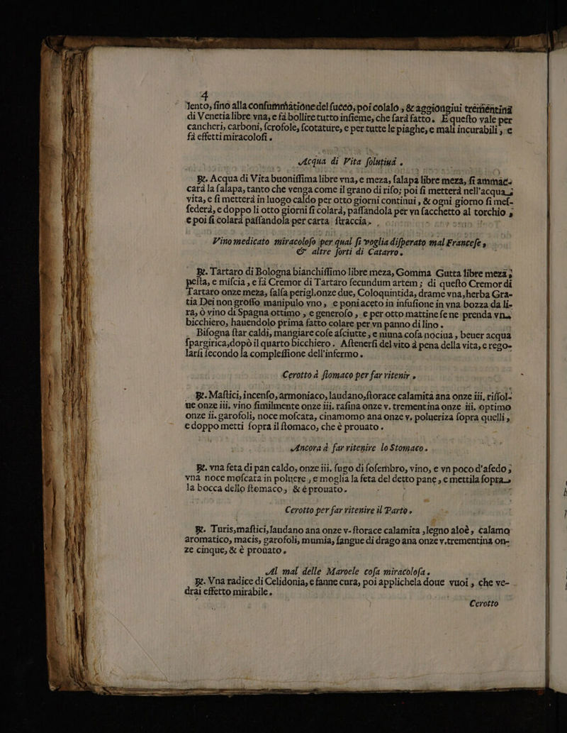 di Venetialibre vna; e fa bolliretutto infieme; che farà fatto. Equefto vale per cancheri, carboni, fcrofole, {cotature, e pertutte le piaghe, e mali incurabili ; e fà effetti miracolofi . Acqua di Vita folutiui si R:, Acqua di Vita buoniffima libre vna, e meza, falap2 libre meza, fi ammacè carà la falapa, tanto che venga come il grano di rifo; poi fi metterà nell'acqua; vita, e fi metterà in luogo caldo per otto giorni continui , &amp; ogni giorno fi mef- federà, e doppoli otto giorni fi:colarà, paffandola per vn facchetto al torchio 5 e poi fi colarà paffandola:percarta ftraccia. . DE send # Vinomedicato miracolofo ‘per qual fi vogliadifperato malErancefe , &amp; altre forti di Catarroî È R:. Tartaro di Bologna bianchiflimo libre meza, Gomina Gutta libre meza; pelta, e mifcia , e fà Cremor di Tartaro fecundum artem; di quefto Cremordi Tartaro onze meza; falfa periglionze due, Coloquintida, drame vna,herba Gra- tia Dei non groffo manipulo vno , e poniaceto in infufione in vna bozza da li- ra, ò vino di Spagna ottimo , e generofo , e per.otto mattine fe ne prenda vin bicchiero, hauendolo prima fatto colare per.vn panno di lino . Bifogna ftar caldi, mangiare cofe afciutte, e ninna cofa nociua ; beuer acqua {pargirica,dopò il quarto bicchiero . Aftenerfi delvito à pena della vita, e rego» larfi fecondo la compleffione dell’infermo . Cerotto 4 flomaco per far ritenir è» B:.Maftici, incenfo, armoniaco; laudano;ftorace calamità ana onze iii, riffol. me onze iii. vino fimilmente onze iii. rafina onze v. trementina onze iti, optimo onze ii.garofoli, noce mofcata, cinamomo ana onze y. polueriza fopra quelli, edoppo metti fopra ilftomaco, che è prouato . «Ancora d far ritenire lo Stomaco . Be. vna feta di pan caldo, onze iii, furo di fofembro, vino, e vn poco d’afedo ; vna noce mofcata in poluere., emoglia la feta del detto pane , e mettila fopra la bocca dello ftomaco, &amp;èpromnato. 1 Cerotto per far ritenire il Parto è pe. Turis,maftici,Jandano ana onze v-ftorace calamita .legno aloè, calamo” aromatico, macis, garofoli, mumia, fangue di drago ana onze v.trementina on- ze cinque, &amp; è pronato, «Al mal delle Maroele cofa miracolofa . I B:.Vna radice di Celidonia, e fanne cura, poi applichela doue vuoi, che ve- drai effetto mirabile. pie? Cerotto