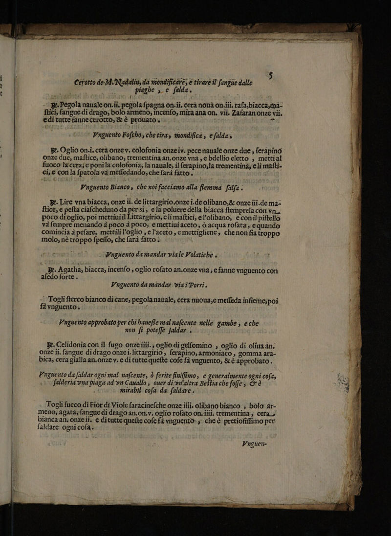 piaghe s_e falda. - 3e-Pegola naualeon.ii. pegola fpagna on.ii. cera nou2 on.iii. rafa,biaccastna- ftici, fangue di drago; bolo armeno; incenfo, mira ana on. vii. Zafaranonze vii. edi tutte fannecerotto, &amp; è prouato i * i Vnzuento Fofcho, chetira» mondifica, e falda» B:. Oglio on.i. ceta onzev. colofonia'onzeiv. pece nauale onze due , feripino onze due, maftice, olibano, trementina an.onze vna , e bdellio eletto , mettial fuoco laceraj e ponila colofonia; la nauale; il ferapino;la trementina; e li mafti- ci, e con la fpatola và meffedando, che farà fatto. sslisio. VUnguento Bianco s che noî facciamo alla flemma falfa è 2. Lire vna biacca, onze ii. de littargirio,onze i.de olibano,&amp; onze iii.dema= ftice, e pefta ciafcheduno da persi, ela poluere della biacca ftemprela con vn_ poco dioglio, poi mettiuiil Littargirio, eli maftici; el’olibano, e conil piftello và fempre menando à poco è poco, e mettiui aceto; ò acqua rofata; e quando n comincia à pefare, mettili l’oglio , e l’aceto , e mettigliene » che nonfia troppo molo, nè troppo fpeffo, che farà fatto . I Fnguento damandar viale Volatiche . B:. Agatha, biacca, incenfo , oglio rofato an.onze vna; e fanne vnguento corì afedo forte . Vnguento da mandar viat Porri. Togli fterco bianco di cane, pegolanauale, cera nuona,e meffeda infieme;poi fà vnguento. ( | Vnguento approbato per chi baneRe mal nafcente nelle gambe ; e che non fi poteffe faldar . | Re. Celidonia con il fugo onzeiiii.; oglio di gelfomino , oglio di oliua an. onze ii. fangue didrago onze i.littargirio , ferapino, armoniaco , gomma ara- bica; cera gialla an.onzev. e di tutte quefte cofe fà vnguento, &amp; è approbato . Yuguento da faldar ogni mal nafcente, è ferite finiffimo, e generalmente ogni cofa, si. Salderia vna piaga ad ‘on Cauallo ; ouer di vn'altra Beitia che foffe&gt; &amp; è dh È mirabil cofa da faldare . = Togli fucca di Fior di Viole faracinefche onze iii. olibano bianco ; bolo ar- meno, agata;fangue di drago an.on.v. oglio rofato on.iiii. trementina ; cera, bianca an. onzeii. e ditutte quefte cole fà vnguento»; che è pretiofiffimo per faldare ogni cofa. i