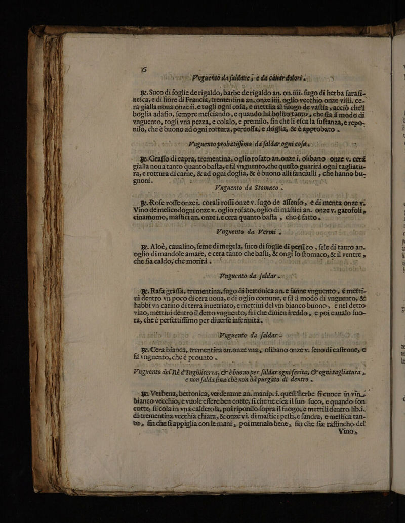 vor Zinguentodafaldare se da cade dolori «. R:.Suco di foglie de rigaldo, barbe derigaldo an. on.iiii. fugo di herba farafi- nefca; e di fiore di Francia,trementina anonzeiiti, oglio:vecchio.onze-vitii. ce’ ra gialla nona onze ii.etogli ogni cola, e mettila al fuogio. de valtia vacciò chel boglia adafîo, fempre mefciando , e quando:hàbolitoitanto; chefia;dimodo di vnguento, togli vna pezza, e colalo, e premilo, finche li efca la fultanza,e repo- nilo, che è buono adogni rottura; pertoffa;e doglia, Sè approbato . ù Wnguento probatiffimo: dafaldar ogni cofds. pe Graffo dicapra, ttementinà;ogliorofato.an.onze.i, olibano onze v. cerà giallanonatanto quanto bafta; età vnguentosche:quefto:guarirà ogni tagliati» ra, c rottura dicarne, &amp;ad ogni doglia, &amp; è buono alli fanciulli , che hanno bu- Vnguento da Stomaco è | R-Roferoffeonzei. corali roffi onzev.fugo de affenfo, e dimenta onze.vi Vino demelicodognionzev. ogliorofato,oglio di maftici an. onze v: garofoli &gt; cinamomo; maftician, onzei.eccra quanto bafta ; che:è fatto. Unquento da Vermi + B2. Aloè, caualino, feme dimegela, fiico di foglie di pegico , feleditauro an. glio dimandole amare, e cera tanto che bafti, &amp; ongi lo ftomaco, &amp; il ventre a che fia caldo; che morità è das E VUnquento da faldare | ‘Re. Rafa sràffa; trementinasfago dibettonica am. e farine vnsuento:, @metti- mi dentro vn poco di cera nova, e di oglio comune, e fà è modo di vnguentoz &amp;È habbi vn catino diterra inuetriato, emettiui del'vin bianco buono:, enel detto vino, méttivi dentro il detto vaguento; fiche ditienfreddo:; © poi canalo fuo- ra, che è perfettiffimo per diuerfe infermità. Vnguento da ‘faldar. | peCera bianca, trementina an.sonze via olibano onze v: feuoidicaftrone,ie fà vnguento, che è prouato enon faldafina‘chè non ba'purgato di dentro è. pe: Verbena, bettonica; verderame art manipr i. queft'herbe: ficuoce invins. bianco vecchioye vuole efferèben cotte; fi.cheneg:efca il fuo fuco, e quando fon cotte; fi;cola'im vnacalderola; poiriponilo. fopra.il fuogo, e mettilidentro lib.i.. ditrementina vecchia chiara, &amp;onzevi. dimaftici pefti,e fandra, e meltica tan to» finchelappigliaconlemani, poimenalobene, finche fia raftincho dell i o Vira»