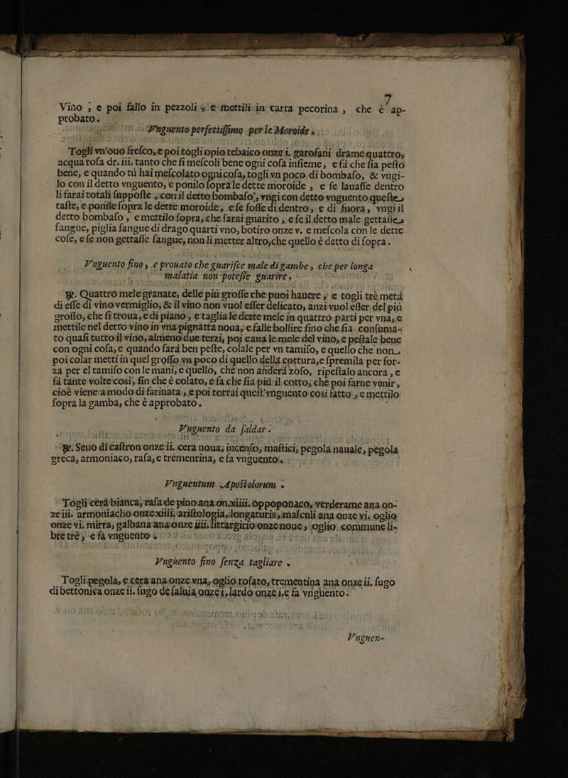 o RRTRON R » phi Mali RE MO I Se vito e ALA PIGLIO Lo VI &gt; dari ddt er an TI ita i bi: DI Vino ; e poi fallo in pezzoli se mettilivin carta pecorina ) che è ap- probato. Maat e E 105 : Pnguento perfettiffima perle Moroide è Togli vn'ouo frefco,e poitogli opio tebaico onze i. sarofani drame quattro, acqua rofa dr. iii. tanto che fi mefcoli bene ogni cofa infieme, e fà che fia pefto bene, e quando tù hai mefcolato ognicofa,toglivn poco di bombafo, &amp; vngi- lo con il detto vnguento, € ponilo (opra le dette moroide , € fe lauaffe dentro li farai totali fuppofte ;:conil detto bombafo;; vngi con detto vnguento quelle, tafte, e pontile fopra le dette moroide ‘(ele fofle di dentro: e di fuora, vogiil detto bombafo , e mettilo fopra,che farai guarito ; efeil detto male gettafie, fangue, piglia fangue di drago quarti vno, botiro onze v. e mefcola con le dette cofe, e fe non gettafle fangue, nonli metter altro,che quello è detto di fopra. Vnguento fino » .e prowato che guarifce male di gambe , che per longa i . malatia non-poteRe guarire. 17, pe. Quattro mele granate; delle più groffe ché puoi hauere ; e togli trè metà di effe di vino vermiglio; &amp; il vino non vuol effer delicato; anzivuol éfler del più groflo, che fitrtoua,e di piano, e taglia le dette mele in quattro parti pet vna, € mettilenel detto vino in vnapignatta nouaye falle bollire fino che fia: confuma- to quafi tutto'il:vino; almeno:due.terzi, poi canz iemele del vino; e peltale bene con ogni cofa, e quando farà ben pete, colale per vn tamifo, e quello che non, poicolar metti in quel groffo.wn poco di quello della cottura,e fpremila per for- za per eltamifo conle mani, e quello, ché‘ non anderà zofo, ripeftalo ancora , e fà tante volte:così; fin che è colato, e.fa che fia più: il. cotto; ché poi farne venir, cioè vieneramodo di farinata.; € poi torrai quelt’vnguento così fatto: , e mettilo fopra la gamba, che è approbato. Vnguento da faldar . ‘Be. Seui di caftron'onze.ii. cera noua; incenfo, maftici; pegola nauale, pegola reca, armoniaco, rafa, e trémentina, e fa vnguento!. Vnguentum Apostolorum è Togli'cerà bianca, rafade pino.ana on.ziiii. bppoponaco, verderame ana on- ze iii. armoniacho-onzexitii ariftologia,longaturissimafculi ana onze vis oglio onze vi mirfa, galbana'ana:onze sii. littardirioronizenoue; foglio. commune li- bretrè ) e fa vnguento è 3019 dla Pi b Sigub Ynghento fino fenza tagliare + Togli pegola, € cera ana onze na, oglio rofato, trementina ana onze ii, fugo dibettoniea onze i. fugo dé faluia onze i,lardo onze i,c fa vnglento : J