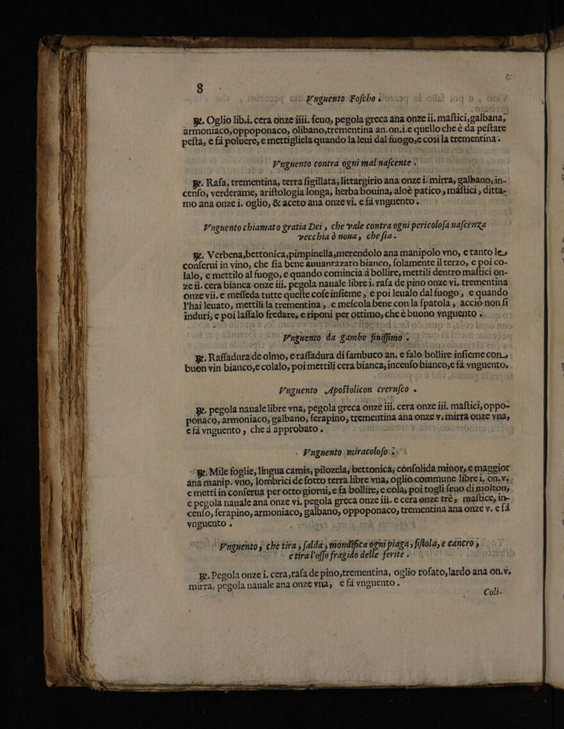 ni: Pnguento Fofcho è _ 3» Oglio lib.i. cera onze ilii. feuo, pegola greca ana onze ii. maftici,galbana; armoniaco,oppoponaco, olibano,trementina an.on.i.e quello che è da peftare pefta, e fa poluere, e mettigliela quando la leui dal fuogo,e così la trementina + Unguento contra ogni mal nafcente + * Be. Rafa; trementina, terra figillata; littargirio ana onze i‘mirra, galbanosin- cenfo; verderame, ariftologia longa, herbabouina;aloè patico s méltici » ditta= mo ana onze i. oglio, &amp; aceto ana onzevi, e fà vnguento è Vnguento chiamato gratia Dei , che vale contra ogni pericolofa nafcenza vecchia ò nona, chefia. g:. Verbena,bettonica,pimpinellasmerendolo ana manipolo vno, e tanto les conferui in vino, che fia bene anuantazato bianco, folamente il terzo, e poi co- lalo, e mettilo al fuogo; € quando comincia à bollire, mettili dentro matftici on- ze ij. cera bianca onze iii, pegola nauale libre i. rafa de pino onze vi. trementina onze vii. e meffeda tutte quefte cofeinfieme , e poi leualo dal fuogo , e quando l'hai leuato, mettili la trementina ;\e mefcolabene con la fpatola; acciò nonfi induri, e poi laffalo fredare; e tiponi per ottimo, che è buono ynguento &gt; Vngnento da gambe finiffimo 2 gm. Raffaduraide olmo, eraffadura di fambuco an, e falo bollire infieme con buon vin bianco;e colalo, poi mettilicera bianca; incenfo bianco;e fà vnguento. Vnguento &lt;Apostolicon crerufco » Re. pegola nauale libre vna, pegola greca onze iii. cera onze iii. maftici, oppo- ponaco, armoniaco, calbano, ferapino, trementina ana onze v; mirra onze vna, e fà vnguento , che à approbato . ininò Vnguento miracolofo:. 52. Mile foglie; lingwa camis; pilozela; bettonica; confolida minor, e maggior anamanip..vno, lombricide fotto terra libre vna; oglio.commune libre 1,.0n,v. . e metti inconferua perotto giorni; e fa bollite; c.cola; poi togli feuo dimolton, e pegola nauale ana onze vi. pegola greca onze iii. e cera onze trè,. maftice, in- cenfo, ferapino, armoniaco, galbano, oppoponaco; trementna ana onze v. e fà VOGUENTO + Vai | etiral'offo fragido delle ferite . p:. Pegola onze i. cera,rafa de pino,trementina, oglio rofato,lardo ana on.v. mirra; pegola nauale ana onze vna, € fà ynguento . Coli-