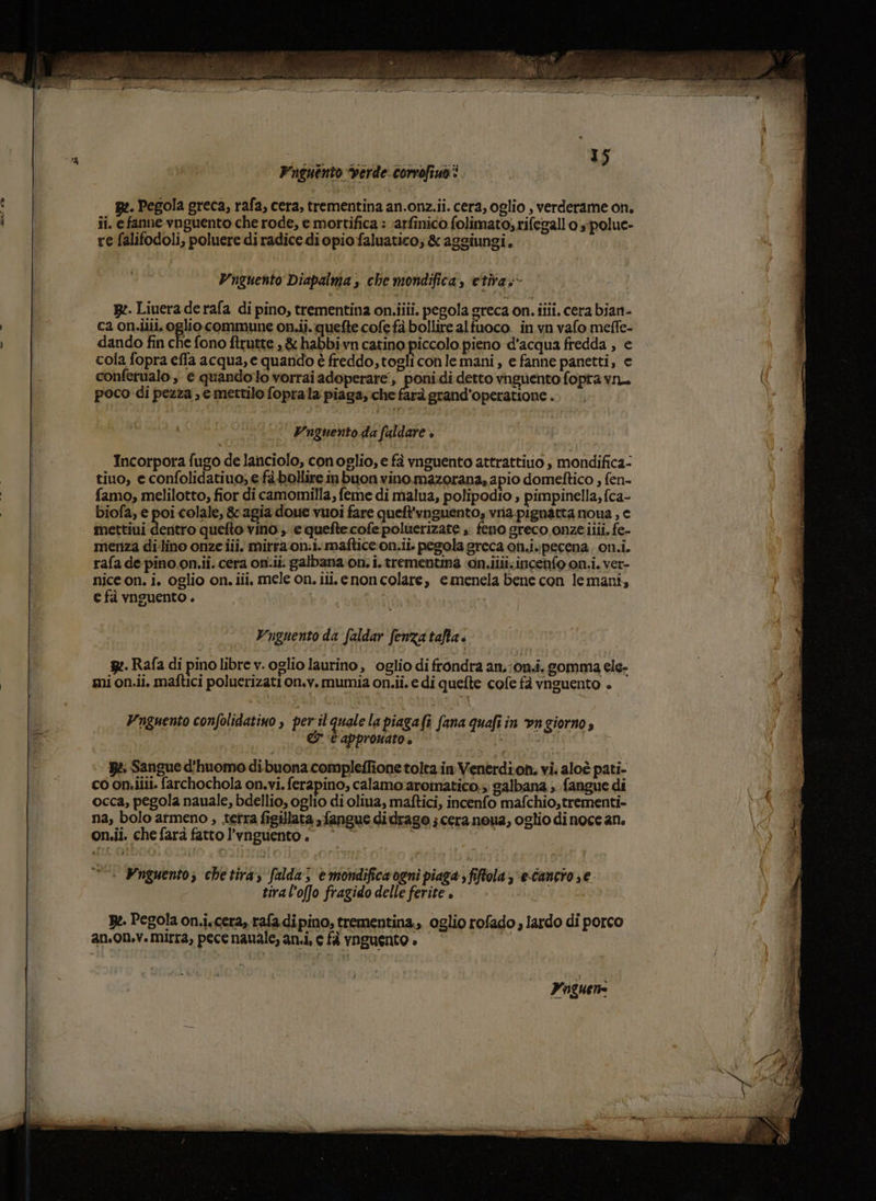 Piguento verde. corrofiuo Re. Pegola greca, rafa, cera, trementina an.onz.ii. cera, oglio , verderame on. ii. e fanne vnguento che rode, e mottifica : \arfinico folimato; rifegall o “polue- re falifodoli, poluere diradice di opiofaluatico; &amp; aggiungi. Vnguento Diapalma , che mondifica, etira.- ge. Liuera de rafa di pino, trementina on.iiii. pegola greca on. ilii. cera bian- ca on.ilii, oglio commune on.ii. quefte cofe fà bollire alfuoco. in vn valo meffe- dando fin che fono ftrutte ,&amp; habbivn catino piccolo pieno d'acqua fredda , e cola fopra effa acqua, e quando è freddo,togliconle mani, e fanne panetti, e conferualo , e quandoto vorrai adoperare, Lia di detto vnguento fopra vn. a poco di pezza, e mettilo foprala piaga; che farà grand’operatione . Vnguento da faldare è Incorpora fugo de lanciolo, conoglio, e fà vnguento attrattiuo s mondifica- tiuo, e confolidatiuo, e fà.bollire in buon vino mazorana, apio domeftico , fen- famo, melilotto, fior di camomilla, feme di malua, polipodio , pimpinella, fca- biofa, e poi colale, &amp; agia doue vuoi fare queft'vguento, vna-pignatta noua , e mettiui dentro quefto vino ; e quefte:cofe poluerizate ». feno greco onzeilii. fe- menza di'lino onze iii. mirra on:i. maftice.on.ii. pegola greca on.ivpecena. on.i. rafa de pino on.ii. cera on.ii. galbana on. i. trementina ‘on.ilii:incenfo on.i. ver- nice on. i. oglio on. iii, mele on. iii. enon colare, emenela bene con lemani, e fà vnguento . Vnguento da faldar fenza tafta « B2. Rafa di pino libre v. oglio laurino, oglio di frondra an.;on.i. gomma ele- mi on.ii. maftici poluerizati on.v. mumia on.ii. e di quefte cofe fà vnguento . Wnguento confolidatiyo , per il quale la piagafì fana quafiin vngiorno» &amp; ‘C appromato è i Bè: Sangue d'huomo dibuona compleffione tolta in Venerdion. vi. aloè pati- co on.ilii. farchochola on.vi. ferapino, calamo aromatico.» galbana ; fangue di occa, pegola nauale, bdellio, oglio di oliva, maftici, incenfo mafchio,trementi- na, bolo armeno , tetra figillata fangue didrago ; cera neua, oglio di noce an. on.ii. che farà fatto l’vnguento. © Wnguento; che tira, falda; e mondifica ogni piaga sfiftola 3 “e-cancio se tiral’offo fragido delle ferite . Be. Pegola on.i.cera» rafa di pino, trementina.,, oglio rofado , lardo di porco an.on.v. mirra, pece nauale, an.i, c fà yNgUENtO è Paguen