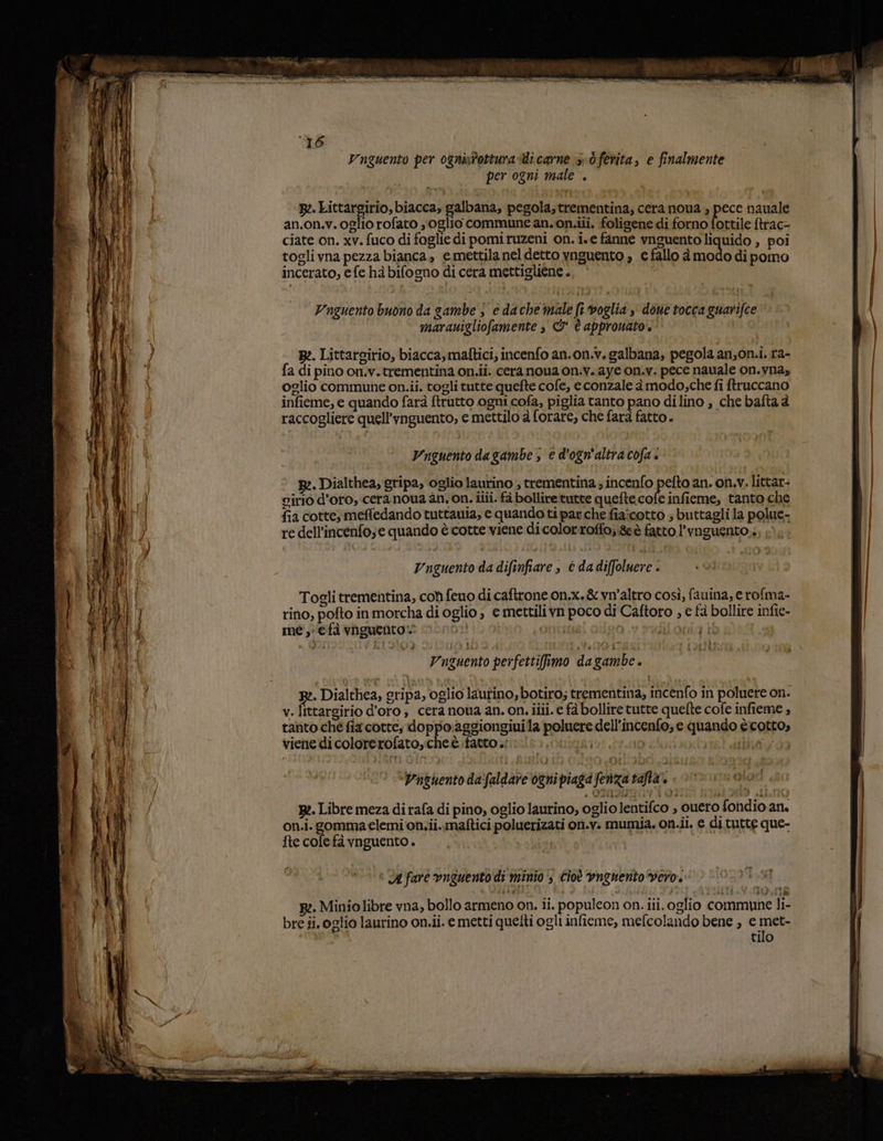 i Vnguento per 0gnistottura-di carne sb ferita, e finalmente per ogni male . 3 p:. Littargirio, biacca, galbana, pegola;trementina; cera noua » pece nauale an.on.v. oglio rofato yoglio commune an. on.ii. foligene di forno fottile ftrac- ciate on. xv. fuco di foglie di pomiruzeni on. i.e fanne vnguentoliquido , poi toglivna pezza bianca, e mettila nel detto ynguento , € fallo è modo dipomo incerato, e fe hà bifogno di cera mettigliene . Unguento buono da gambe j è da che male fi voglia doue tocca guarifce marauigliofamente » &amp;W è approuato'.' R:. Littarsirio, biacca,malftici, incenfo an.on.v. galbana, pegola an;on.i. ra- fa di pino on.v. trementina on.iî. cera noua on.v. aye on.v. pece nauale on.vna, oglio commune on.ii. togli tutte quefte cofe, econzale à modo;che fi ftruccano infieme, e quando farà ftrutto ogni cofa, piglia tanto pano dilino , che bafta è raccogliere quell’ynguento, e mettilo è forare, che farà fatto. Vrguento dagambe, e d'ogn'altracofa. © 2. Dialthea, gripa, oglio laurino , trementina ; incenfo pela an. on.v. littar- girio d’oro, cera noua an. on. ilii. fà bollire tutte quefte.cofe infieme, tanto che fia cotte meffedando tuttauia, e quando ti par che fia:cotto ; buttagli la polue- re dell’incenfo;e quando è cotte viene dicolorroffo;&amp;è fatto l’vnguento.., 1); Unguento da difinfiare , è da diffoluere . Togli trementina, con feuo di caftrone on.x.&amp; vn'altro così, fauina, e rofma- rino, pofto in morcha di oglio ; e mettilivn poco di Caftoro , e fà bollire infie- me, efà vaguento”=® mono: Orrcita Ò jij otra i I i Vnguento perfettifiamo da gambe. i x:. Dialthea, gripa, oglio laurino, botiro; trementina, incènfo in poluere on. v.Iittargirio d’oro; cera noua an. on. ilii. e fà bollire tutte quefte cofe infieme , tanto che fia cotte; doppo:aggiongiuila poluere dell’incenfo; e quando ècotto, viene di colorerofato, che è fattosi. pitt ino log iii 0a ‘D’hguento da faldare ognipiaga fenza tafta, | 0 uoloi { B:. Libre meza di rafa di pino, oglio laurino, oglio lentifco , ouero fondio an. on.i.gommaelemi'on.ii..maftici poluerizati on.v: mumia. on.ii. € di tutte que- fte cofe fà vnguento . mer sr è stò * A fare vnguento di minio‘, cioè vngnento vero. R:. Miniolibre vna, bollo armeno on. ii. populeon on. iii. oglio commune li- bre ii. oglio laurino on.ii. e metti quelti ogli infieme, mefcolando bene , e met- tilo