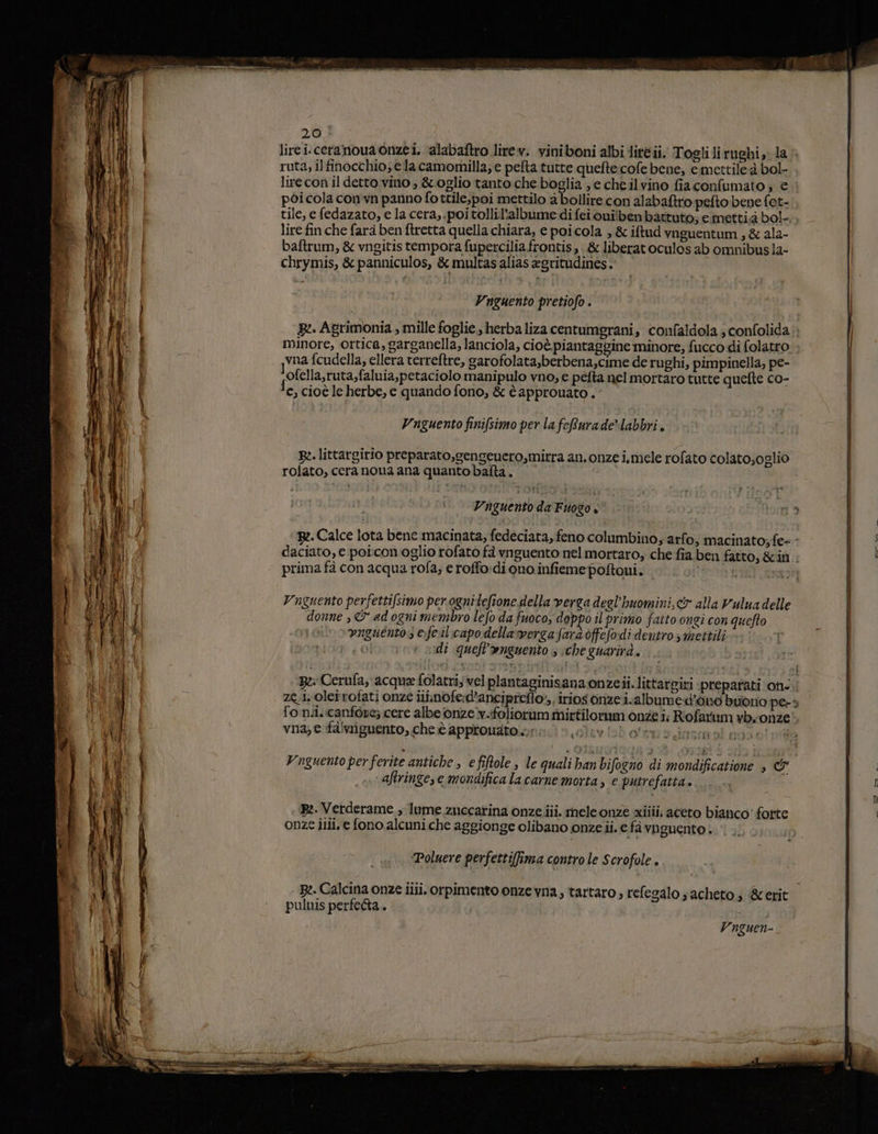 Ò bi pa x ie is sera gg re 3 da 3 pi x e si a 33 — net - e ie E na LE x A = - 20 pòicola comvn panno fottile,poi mettilo a bollire con alabaftro pefto:bene fot- tile, e fedazato, e la cera, poi tollil'albume di fei ouilben battuto; e metti.à bol- lire fin che fara ben ftretta quella chiara, e poi cola , & iftud vnguentum , & ala- baftrum, & vngitis tempora fupercilia frontis »& liberatoculos ab omnibus la- chrymis, & panniculos, & multas alias egritudines. Vnguento pretiofo . minore, ortica, garganella, lanciola, cioè piantaggine minore; fucco di folatro vna fcudella, ellera verreftre, garofolata,berbena,cime de rughi, pimpinella, pe- lofella,ruta,faluia,petaciolo manipulo vno, e pefta nel mortaro tutte quefte co- fe, cioè le herbe, € quando fono, & è approuato . Vnguento finifsimo per la feRurade*labbri. rolato, cera noua ana quanto balta. Vnguento da Fuogo « prima fà con acqua rofa; e roffo:di quo infiemepoltoni. Vnguento perfetti/simo perognitefione della verga deel'huomini,& alla Vulua delle donne , & ad ogni membro lefo da fuoco; doppo il primo fatto ongi con quefto vngueénto;s e:feil:capodella verga fard ofefodi dentro mettili LO di queft'nguento ; che guarirà. | $ fonii. canfòre; cere albe onze v.ifoliorum mirtilormm onze i; Rofatum yb.onze vna; e fawiguento, che è approudto aviob osa omai god olii 06; 9 diremo no -. aftringe,e mondifica la carne morta, e putrefatta. B:. Verderame , lume zuccatina onze.ii. meleonze xiiii; aceto bianco' forte onze ilii, e fono alcuni che aggionge olibano onze ii. e fà vnguento . ‘Poluere perfettilfima contro le Scrofole . pulnis perfeda..