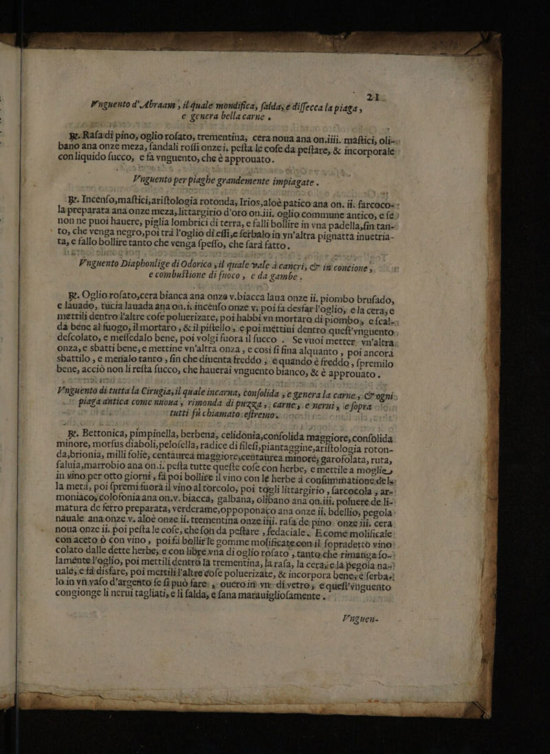Vuguento d’ Abraane , ilquale mondifica, fatdase diffecca la piaga, e genera bellacarne + RRafadi pinoyoglio rofato, trementina; cera nona ana oniiiii. màftici, oli- bano ana onze meza, fandali roffi onzei, pefta.le cofe da peltare, & incorporale conliquido fucco, e fa vnguento, che è approuato. Vuguento per piaghe grandemente impiagate . ‘Be. Incenfo,maftici,ariftologia rotonda; Irios,aloè patico ana on, ii: farcoco= » lapreparata ana onze meza, littargirio d’oro on.iii. oglio commune antico, e fe > non ne puoi hauere, pislia lombrici di terra, e falli bollire in vna padella,fin.tan- to, che venga negro, poitrà l’oglio di effi;e ferbalo in vn'altra pignatta inuetria- ta, € fallo bollire tanto che venga fpeffo, che farà fatto. Vn guento Diaphonlige di Odorico vil quale vale è canicri, & in contione , e combustione di fuoco , e da gambe . B:. Oglio rofato,cera bianca ana onze v.biacca lana onze ii. piombo brufado, e lauado,.tucialanada ana on.ivincenfo onze v; poi fa desfarl’oglio; ela cera;e mettili dentro-l’altre cofe poluerizate; poi habbî vn mortara di piombo, efcal-; da bene al fuogo; ilmortaro ; &il:piftello'; e poimettini dentro queft'vagiento. defcolato, e meffedalo bene, poi volgi fuora il fucco . Se vuoi metter. vn'altra. onza, e sbatti bene, e mettine vn’altra onza, e così fi fina alquanto , poi ancora sbattilo , e merialo tanto ; fin che diuenta freddo ; ‘e quando è freddo , {i premilo bene, acciò non lirefta fucco, che hauerai vnguento bianco, & è approuato. 7 ETISERSO El i Dist ori PPRLIOEAE Vnguento ditutta la Cirugiasil quale incarna, confolida 3 € generala carne: ogni; . lt piaga antica come nuona'y rimonda di puzza 5; carne: emersi, iefopra ìc “gr av ital tutti fu chiamato: eftremo: > Bz. Bettonica, pimpinella, berbena; celidonia,confolida maggiore, confolida minore, morfus diaboli, pelofella, radice di filefi,piantaggine,ariftologia roton- da,brionia, milli foHe; centàurea maggiorescentairiea minoré; garofolata, ruta, faluia,marrobio ana on.i. pefta tutte quefte cofe con herbe, e mettile a moglie, in vino perotto giorni , fà poi bollite il vino con le herbe è conimmatione:dels la metà, poi fpremifuorà il vino al torcolo, poi togli littargirio , farcotola 5 ar+: moniacoscolofonia ana on.v. biacca, galbana, olibano anz oniiti. polueré.de li- matura de ferro preparata, verderame,oppoponaco ana onze ii; bdellio; pegola nauale ana:onze v. aloè cnze.ii. trementina onze.itii. rafade; pino. ‘onze ili. cera noua onze ii. poi pefta le cofe,chefon da peftare , fedaciale. Ecomemolificale conaceto ò con vino; poifà bbllirte gomme molificate.conil fopradetto vino! colato dalle dette herbe;:e con libre vna di oglio rofato ,.tantache rimanga fo-? laméntel’oglio, poi mettili dentro Ia trementina, la rafa, la cerpiedà pegolana:? uals;:c-fà disfare, poi mertilil’altre.gofe poluerizate, & incorpora bene; e/ferbas loin vnwvafo d’argento fe fi può fare: x: ouero in). va-di vetro; ‘e quefi’viiguento congionge li nerui tagliati, e li falda; e fana marauigliofamente .