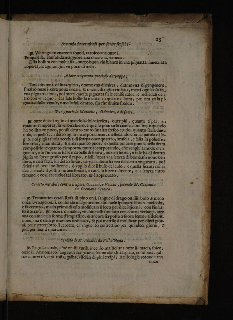 Benanda darecafcadi per ferite frefche» Vintingium zuarzon fono i, zaroico ana onze i. ja Pimpinella, confolida maggiore ana onze vna, emeza. E fia bollita con maluafia , quero buon vinbianco in vna pignatta inuetriata coperta, &amp; aggiongiui vn poco di mele. 1» Affare viguento pretiofo da Poppe ' x 1) ILE a È . î Togli drame.i; dilittargirio., drame vna dimirra, drame vna digengenero ; {malzoronze i.icera noua onzei. &amp; onzei. di oglio violato , metti ogni cofa in, vna pignatta noua, poi metti quefta pignatta fu le cenife calde ; e meffedali den- troconvnlegno, elaffale bollirla metà d’va quarto d’hora ; poi tira zò la pi- be “Bnactardalle cenifeve meffedali dentro, finche diuien freddo. “2 Per guarir le Maroelle , didentro, e difuori . Bz. onze due di oglio di mandola dolcefrefca; ouerpiù , quanto tipar, e. quanto t’importa,in vn bicchiero, e quello poni sù le cenife a bollire, èquando hà bollito vn poco, ponili dentro tanto fmalzo frefco crudo, quanto faria due, nofe, e quello cen detto oglio incorpora bene , meffedando con la fpatola di le- gno; poi piglia fuola vecchia difcarpa onze quattro, brufela , e falla in poluere, bentrita, etamifata; fottila quanto puoi. e quella poluere ponila nella detta compofitione quanto t'importa; tanto incorporando, che venghi à modo d’vn- guento, e fe ’infermo ha le maroelle di fuora., onzi di fuora , e fe le hà di dentro piglia vn forze groffo perilcapo, e falli fopra vna fcorza dibombafo nouo beh dura, e così fatta ful detto forze, carga la detta fcorza del detto vnguento ; poi fichala sù peril poftirone , ò voglio dire ilbufo del culo ,. e quella ficcati conli deti, arrente il poftirone benftrerto, ecaua lo forzetalmente, e la fcorza entro rimane, e così facendofarà liberato, &amp; è approuato . Cerotto mirabile contra li aperti Gioueni, e Vecchi s fecondo Mi Giacomo da Cremona Ceroico . BR: Trementina on.ii. Rafa di pino on.iî. fangue di drago on.ilii. bolo armeno onze i.vrbage on.ii. confolida maggiore on. iii. mele fpumato libre v. mefcola, e fà cerotto. mainiprimadieffo molificalo il loco per dieci giorni 3 con l'infta- feritte.cofe . Re. onzei- di malua; vifchio pefto minuto con cotto; verbasè onze via con.mele;in forma d’impiaftro, &amp; ancora fia:pofto à fuoco lento; ‘a deferit. tione, ma il deni portarben ordinato, &amp; poi mettilo a molificar per-dieci gior- ni, poi metter fotto il cerotto, e l’vnguento coftrettino per quindeci giorni, e, più, per fina .d quaranta. L Ceròtto di M- Rinaldo' dd Villa Nona . 82. Pegola nauale, aloton.iii. turib. incenfo,maftici ana onze ii. macis, fpico, onze ii. Armoniaco,fanguedì dravo ana drame otto, littargirio, colofonia, gal- bana onze ili. cera roffa; galba; vifchio di pini crefpi; Ariftologia rotonda ana onze