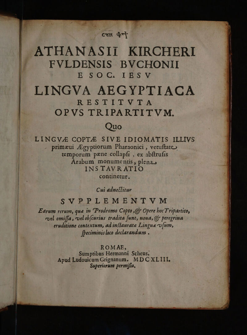 cw ode ATHANASII KIRCHERI FVLDENSIS BVCHONII E. SOUL IBSSV LINGVA AEGYPTIACA RESTITVTA OPVS TRIPARTITV M. Quo LINGVZ COPTJEÉ SIVE IDIOMATIS ILLIVS . primaui /Egyptiorum Pharaonici , vetuftate» temporum pzne collapfi , ex abftrufis Arabum monumentis , plena. | INS TAVR ATIO continetur, Cui adnetlitur SVPPLEMENTVM Earum verum, que. in Prodromo Copto , Opere boc Tripartito, evtl omi[[a , vel ob[curius tradita funt, noua, Gy peregrina — eruditione contextum; ad inflaurate Lingua cv[um, [peciminis loco declarandum . ROMAE, | | Sumptibus Hermanni Scheus. | Apud Ludouicum Grignanum, MD C XLIII, | Superiorum permiffu. |