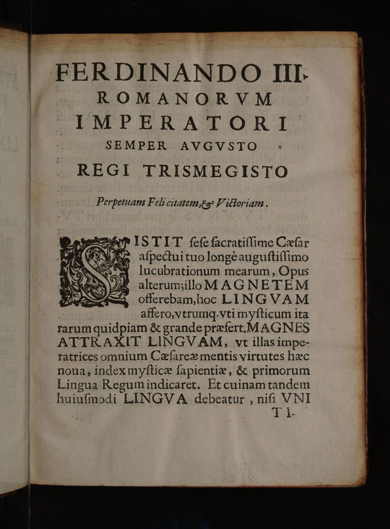 FERDINAN.DO III. ROMANORVM LENMEPIERACNMORI. SEMPER AVGVSTO : REGI TRISMEGISTO Perpetuam Feli citatem;to» F'idloriam. Dates ISTIT fefefacratiffime Caefar [we afpectuituolongéaugufti(limo ENS NP lucubrationum mearum , Opus VUE alterum;illo MAGNETEM ue we offerebamhoc LINGVAM : affero,vtrumq.vti myfticum ita rarum quidpiam &amp; grande prefert.M AGNES ATTRAXIT LINGVAM, vt illasimpe- ratrices omnium Cafarex mentis virtutes hzc noua, index myftice fapientie, &amp; primorum Lingua Regumindicaret. Et cuinam tandem huiufmodi LINGV A debeatur , nifi. VINI T i