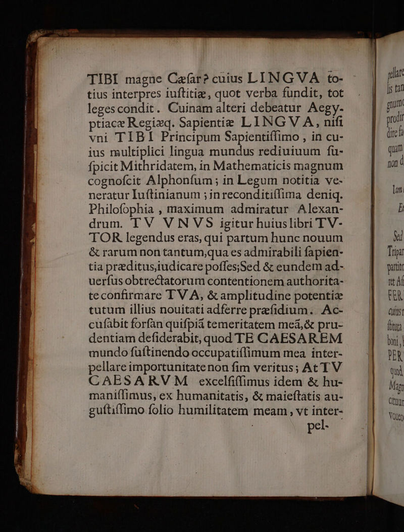 TIBI magne Cafar? cuius LING VA to- tius interpres iuftitig, quot verba fundit, tot leges condit. Cuinam alteri debeatur Aegy. ptiace Regixq. Sapientie LING V A, nifi vni TIBI Principum Sapientiflimo , in cu- ius multiplici lingua mundus rediuiuum fu- fpicit Mithridatem, in Mathematicis magnum cognofcit Alphonfum ; in Legum notitia ve- neratur Iuftinianum ; inreconditiffima deniq. Philofophia , maximum admiratur Alexan- drum. TV VNVS igitur huiuslibri TV- TOR legendus eras, qui partum hunc nouum &amp; rarum non tantum;qua es admirabili fapien- tia praeditus,iudicare poffes;Sed &amp; eundem ad- teconfirmare TV A, &amp;amplitudine potentiz tutum illius nouitati adferre preefidium.. Ac- cufabit forfàn quifpii temeritatem meá,&amp; pru- dentiam defiderabit, quod TE CAESAREM mundo futftinendo occupati(limum mea inter- ellare importunitate non fim veritus; At TV CAESARVM excelfiffimus idem &amp; hu- maniífimus, ex humanitatis, &amp; maieftatis au- pel- geh [js tan Qitel quim non à lot. li ed Tria attt ft Af CEA (USt fitu boi Qi Mam Citau VOD
