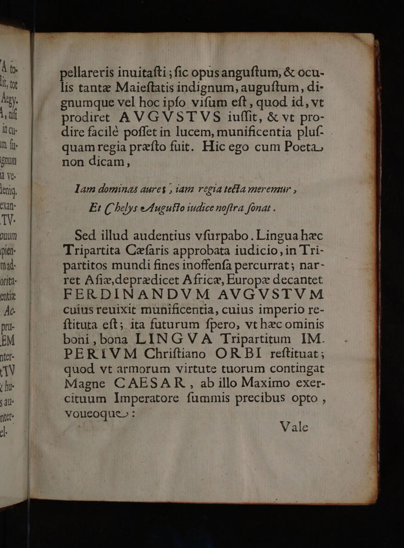 it tt l, nif Il qi. I f. Pi à ve leni, Xam TV Quum pet. en] orita- entia pellareris inuitafti ; fic opusanguftum, &amp; ocu- lis tante Maieftatis indignum, auguítum, di- gnumque vel hoc ipfo vifum eft , quod id, vt prodiret AVGVSTVS iuffit, &amp; vt pro- dire facilé poffet in lucem, munificentia pluf- quam regia prato fuit. Hic ego cum Poeta, non dicam, lam dominas aures , iau regia tela meremur , Et (Chelys eVfuguflo iudice noftra fonat . Sed illud audentius vfurpabo. Lingua hec Tripartita Caefaris approbata iudicio, in Tri- partitos mundi fines inoffenfa percurrat; nar- ret Afie,deprzdicet Africe, Europe decantet FERDINANDVM AVGVSTVM cuiusreuixit munificentia, cuius imperio re- ftituta eft; ita futurum fpero, vt hec ominis boni,bona LING V A Tripartitum. 1M. PERÍVM Chriftiano OR BI reftituat; quod vt armorum virtute tuorum contingat Magne CAESAR , ab illo Maximo exer- cituum lmperatore fummis precibus opto , Voueoque» : Vale