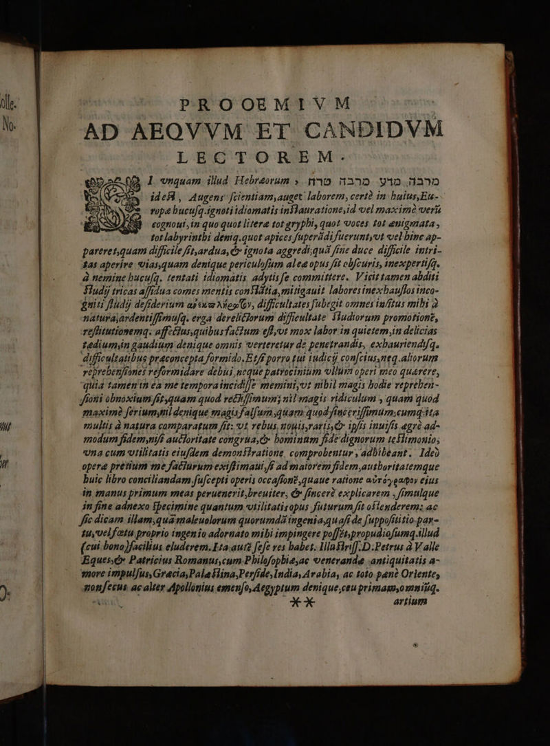 Olde. N. n Á LE PROOEMIVM  AD AEOVVM ET CANDIDVM LECTOREM: l vnquam. ilud Hebraeorum ». 110. 332. 94D 332 idesd, Augens fcientiam,auget laborem, certà in bulus,Eu- - vope bucufq.tgnoti idiamatis inflauratione,id el maxim veris eognout,in quo quot litera tot grypbi, quot «voces 101 enigynata , -— totlabyrintbi deniq.quot apices fuperddifueruntyut vel hinc ap- pareret,quam difficile ft,ardua, Cy ignota aggredi;quá ffne duce. difficile intri- 44s aperire uiasquam denique periculofum alea opus ft obfcuris, inexperti/q. à nemine bucu[q. tentati tdiomatis, adytisfe committere. Vicit tamen abditi Sludy ricas a/f/dua comes mentis contia, mitiqauit labores inexbauffos inco- guiti fludj defiderium apex Neo Gv, difficultates [ubegit omnes iufftus mihi 2 naturayardenti/fmu[q. erza dereli&amp;jorum difficultate 3ludiorum promotione, reffitutionemq. affztus,quibusfatium eflyot mox labor in quictem;in delicias Tediumyn gaudium denique oznis verteretur de penetrandis, exbauriendyq. difficultatibus praconcepta formido.E1/f porro tut iudici con[ciusneq.altorum vepreben/fones reformidare debui, neque patrocinium vllür operi meo quaere, quia tamenin éa me tempora incidi]]e memintyvt mbil magis bodie vepreben- Jfotti obnoxium fit quam quod ret [mum nil magis ridiculum , quam quod maxime ferium;til denique magisfalfurn quam quod fAuceviffimumwumq ita eultis à natura comparagutn fit: vt, rebus, uouisraris Qv ipfis inuifís agrà ad- modum fidem,niff aucloritate congrua, e bominnm fide dignorum teflimonio; na cum vtilitatis eiufdem demonstratione, comprobeutur , adbibeant. de) opere pretium me facturum exiffimaui fi ad matorem fidem,autborttatemque buic libro conciliandam.fu[cepti operis occaffoné ,quaue ratione avráyoaqoy ejus it tnanus primum meas peruenerit breuiter, &amp; incer explicarem ,ffmnulque in fine adnexo fpecimine quantum ulilitaticopus futurum fit olenderem; ac ffc dicam illam,quamaleuolorum quorumdá ingeniaquafi de uppofititio-par- tuyUcl fatui proprio ingenio adornato mibi impingere po[JEt;propudiofumq.illud (cui bono)facilius eluderem. Eta. aut£ fefe ves babet. lllnfirif.D.Petrus à V alle Eques;c» Patricius Romanus cum Phbilofopbieyae venerande antiquitatis a- snore impul[us, Gracia, Pale flina,Perfide,Indiay Arabia, ac toto pané Orlentes qon/esus. ac alter Apollónius emen[o, Aegyptum denique,ceu primagu,o mmitiq. TIN o o*X* artium