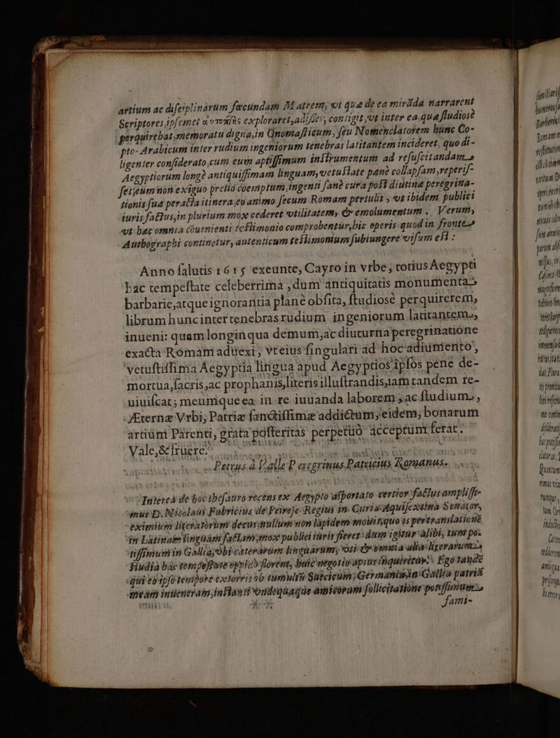 artium ac difciplinarum fecundam M atrem; vt que de ea mirdda narrarent Scriptoresipfemet a vvoaíis exploratet,adi/fe), contigit /Ut inter ea que. Jfludiose perauirebatmemoratu digna,in Qnomafficum, feu Nomenclatorem bunc Co- pto: 4 rabicum inter rudium ingeniorum tenebras latitattem incideret, quo di - ligenter confiderato,cum eun aptiffimum infirumentum ad refufcitandam. s Aegyptiorum long? antiquiffimam linguam, vetustate pané collapfam reperif- feiieum mon exiguo pretia coemptum ingenti fati? cura pofi diutina peregrina- tionis fue peratia itinera;ep animo Jecum Romam pertulit y ot ibidem publici juris faBus,im plurium mox cederet vtilitatem, &amp; emolumentum .. Verum, vt becomnia cóuenienti feflimonio comprobentur,bic eperis quod in fronte Autbograpbi continetur, autenticum teflimonium fubiungere vifum ei : Anno falutis 1615 exeunte, Cayto in vrbe; rotius Aegypti bac tempeftate celeberrima ,dum antiquitatis monumenta barbarie;atque ignorantia plane obfita, ftudiosé perquirerem, liberum huncintertenebrasrudium ingeniorum latitanteme, inueni: quam longinqua demum;ac diucurnaperegrinatióne exacta Romam adttexi ; vteius fingulari ad hoc adiunienito, vetuftiffima Aegyptia lingua apud Aegy ptios'ipfos pene de- mortua,facris,ac prophanis,literis illuftrandisjiam candem re- uiuifcar; meunique ea. in. re iuuanda laborem ;ac ftudium: VErerng Vrbi; Patriz faniffime addictum; eidem; bonarum artiünt Parenti, grata potteritas perpetuo ácceptunt ferat. RUNS Muetsspudi qs (eot ierit etas teles ons LAC Lalle? ercgrimus Patricius Ramanus.. ... Tnjereá de boc ibefauro vecens ex Aemypto afportato certior fatur ampliffr- mus D. Nicolaus Fabricius de Peiveje Regiui im Curi aiquijcxtima S etatov, eximit Iitesatórim decusimullum non lapidem snoWinquo is pertpanslat jusié i» Latinae lingua fatlamymox public itivis féevez dum igWnr alibi, tuna po. nfimumn Galliayobi catérarüm linguarum; ori d» vwitia alta: lgerarumso -Hudia bác rem pefate opytab fovent buic eegonioapi neiquirirap.. Ego tande qui eb ipfo Temipoke toclorvis ob timulri Suicicum; Germaniwin:Gallia parit meam imuentram;inflan i ondoajüagde amicorum follicitasióne potiffimum E * ^ Jami- fili m pri jonam t yin iam uiua. D qnit mr iust ida pn il siu, (fnit spi Vili n tay fifa imas fi'itjlát NUT M poti hene vto coni dini) rp (hing; 1 Duatim Fin n fite, UNT [7/15 Gt Mllertm aqu In 1l T