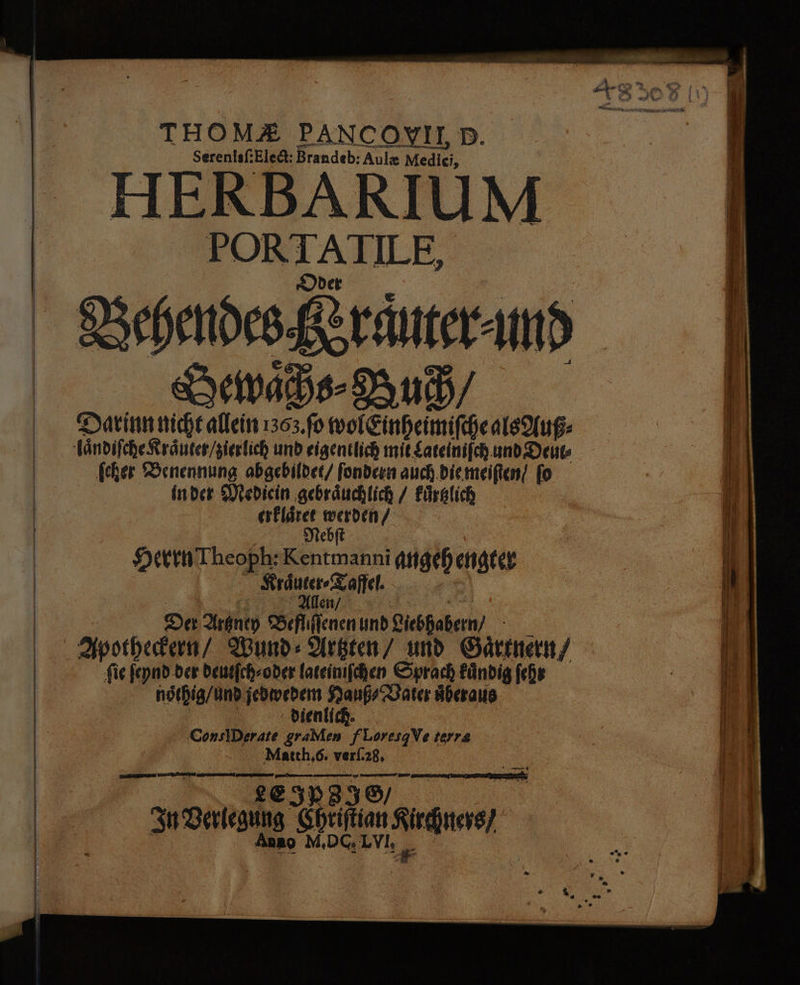 THOMZ PANCOYVILD. Serenisf;Eledt: Brandeb: Aulx Mediei, HERBARIUM PORTATILE, Dder Swan Darinnnicht allein 1363.fo wol&amp;inheimifche als Auß- ändifcheRränten/zierlich und eigentlich mit gateinifch. and Deuts fcher Benennung abgebildet/ fondeen auch.diemeiften! fo Inder Miedicin ‚gebräuchlich / Fürglich eskläret N] Mebft | HerinTheoph: Kentmanni angehengter Kräuter Zoffel. Allen/ | | Der Araney Befhiflenenund Liebhabern/ Apstherkern/ Wund: Arkten/ und Gärtnern; fig feynd.der deutfchsoder lateinıfchen Sprach Fündig fehr nöthig/und jedwedenm Hanf DBater überaus dienlich. ConsiDerate graMen fLoresgVe terre Match,6. verl.28, | LEIPEIS ö Fu Verlegung Chriftian Kircätters/ Anno M,DG,LVI, „