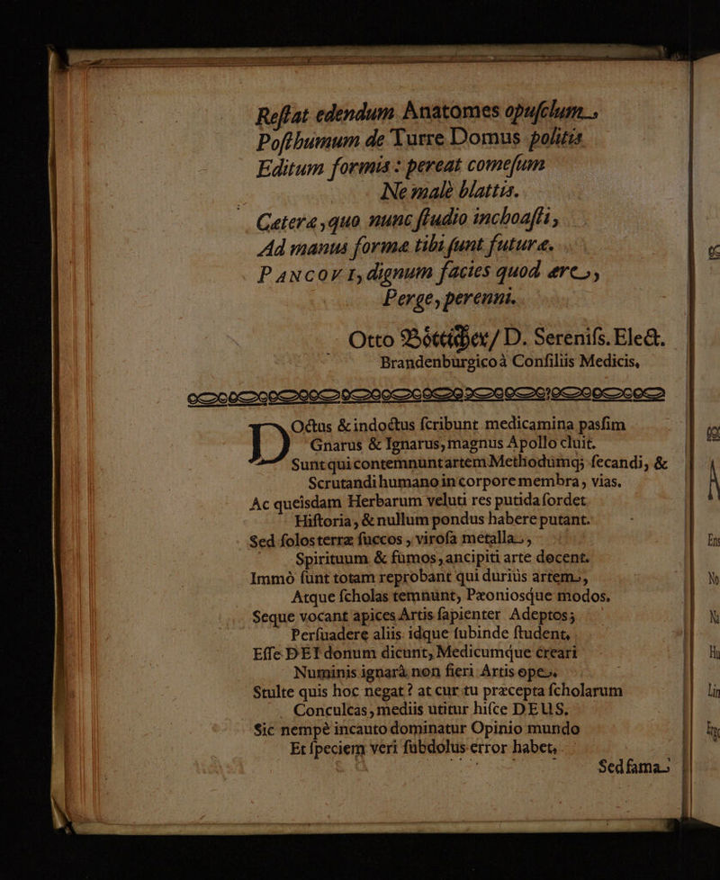 x zn TE ET TT. TEE EEEETEETRTTETETE RTL ET TEE TREE TEST TOT TRETEN er Te ee . MEER NETTE, ni Ban I a m rn eng FEN ee TORE IR. 3 = nr a a np m Reflat edendum Anatomes opufelum_. Pofthumum de Turse Domus politis Editum formis: pereat comefum \ Ne male blattıs. . Getera,qguo nuns fudio inchoafti; Ad manns forme tibı funt future. P ancov1,dienum factes quod erc_, Perge, perenni. Otto Böttihen/ D. Serenißs. Eled. Brandenburgicoa Confiliis Medicis, SIOOCDIECTIOZIIIIOTIE TI ISO EOS SOETEETN DD“ &indodtus feribunt medicamina pasfim Gnarus & Ignarus,magnus Apollo eluit. SuntguicontemnuntartemMethodumg; fecandi, & Scrutandihumanoincorporemembra, vias. Ac queisdam Herbarum veluti res putidafordet Hiftoria , & nullum pondus habere putant. Sed folosterr& fuccos ‚virofa metalla_ , Spirituum. & fumos,ancipiti arte decent. Immo funt totam reprobant qui durius artem>, | Atque fcholas temnunt, Pxoniosque modos, Seque vocant apices Artisfapienter Adeptos; Perfuadere aliis: idque fubinde ftudent, Effe DET donum dicunt, Medicumdue creari Numinis ignar& non fieri Artisope. Stulte quis hoc negat ? at cur tu pr&cepta fcholarum - Conculcas,medüs utitur hifce DEUS. | $ic nempe incauto dominatur Opinio mundo | Et Ipeciem veri fubdolus error haben. Sedfama,> j | | |
