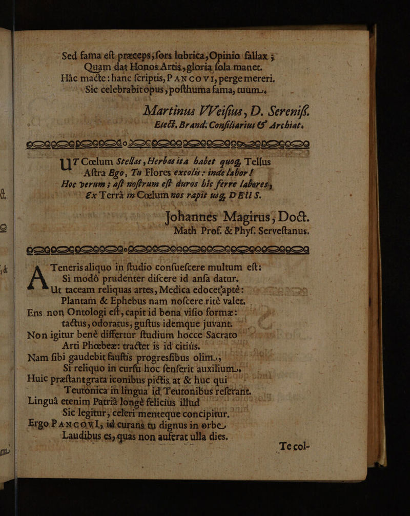 Sed fama eft-preceps;fors lubrica,Opinio fallax ; Quam dat Honos-Artis,gloria fola.manet. Häc madte:hanc [eriptis, PAn co VI,pergemereri. Sic celebrabitopus, pofthuma fama, tuum, Martinus VVeifus, D. Sereniß,. Evedt, Brand: Confiliarius © Archiat; U7 Coelum Stzelıs ‚Herbas ita babe gu0g, Tellus Aftra Bgo, Tu Flores excols - inae labor ! | Hoc verum ; af noftrum ef& duros bic ferre labares, hi Ex Terrä in Corlum 05 rapit wg, DEUS. Johannes Magirüs, Dodt. 2 | Math Prof. & Phyf. Serveftanus. u Tenerisaliquo in ftudio confuefcere multum eft: A Si modö prudenter difcere id anfa datur. Ut taceam reliquas artes, Medica edocetlapte: Plantam & Ephebus nam nofcere.rite valer. Ens non Ontologi eit, capitid bona vilio forme: tadtus, odoratus; guftus idemque juvant. Non igitur bene differtur ftudium hocce Sacrato | Arti Phobex: tradter is id citilis. ı Nam fibi gaudebit fauftis progresfibus olim., | Si reliquo in curfü hoc fenferit auxiliun. Huic preftantgrata iconibus pidlis at & huc qui Teutonica in lingua id Teutonibus referant, Linguä etenim Patri longe felicius iliud Sic legitur, celeri'menteque concipitur. Ergo Pancowl;idceurans tu dignus in orbe, Laudibus es, quas non auferat ulla dies. ‚Tecol-