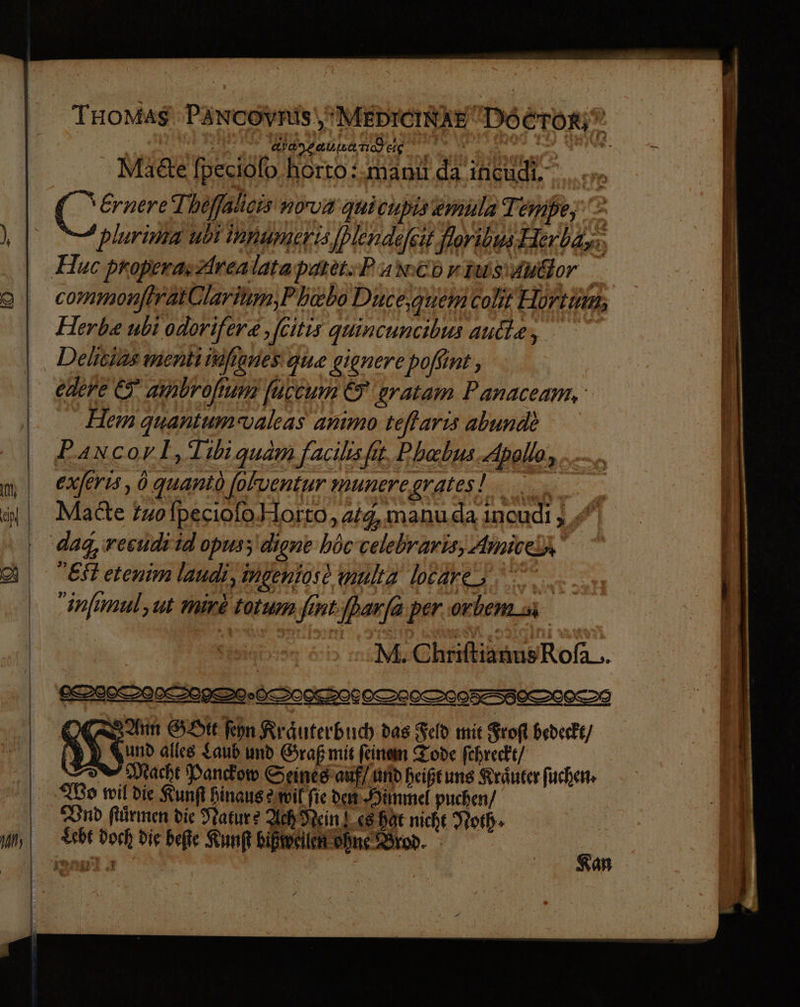 | TmoMasg\ PAncoyRis'MEDICINAE DOCTOR; | aygaunand eig rn erh i > nie Mate [peciolo horto:.manu. da incudi. Ernere Thöffatieis nova quicupisemula Tempe,‘ plurima ubi innumeris Iblendelsit floribus Herbay:; 9 an, 2 commonjtratQlarium,Ph&bo Duce,guemColit Hortum; Herbe ubi odorifer«, ‚[eitis quincuncibus ande, Hem quantum valeas animo teflarıs abunde P.ancorl, Tibiguam facilhisfit, Phebus. Apollo, exferıs, ö quanto folventur muneregrates! Mate tuo fpeciofo.Horto,alq, manuda ıncudı „ Et etenim landi, ingenios? multa locare, infimul, ut mive totum fint.[par[a per orbemsi ga :ıM. ChriftianusRofa_. VAN GDte fepn Rräuterbuch das Feld mie Frofl hederke/ 1 $ „und alles Laub und Graf mit feinem Tode fehreckt/ SI Macht Pandom Seines auf/ und heißtung Kräuter fuchen- Bo mil die Runf Binaus mil fie dam Hünmel puchen/ nd Kürmen die Tature Ach Nein I.c8 Bär nicht Worb. £she Doch Dig befie Kun bikwellen ohne Brod. Kan » u ne nn uhr un