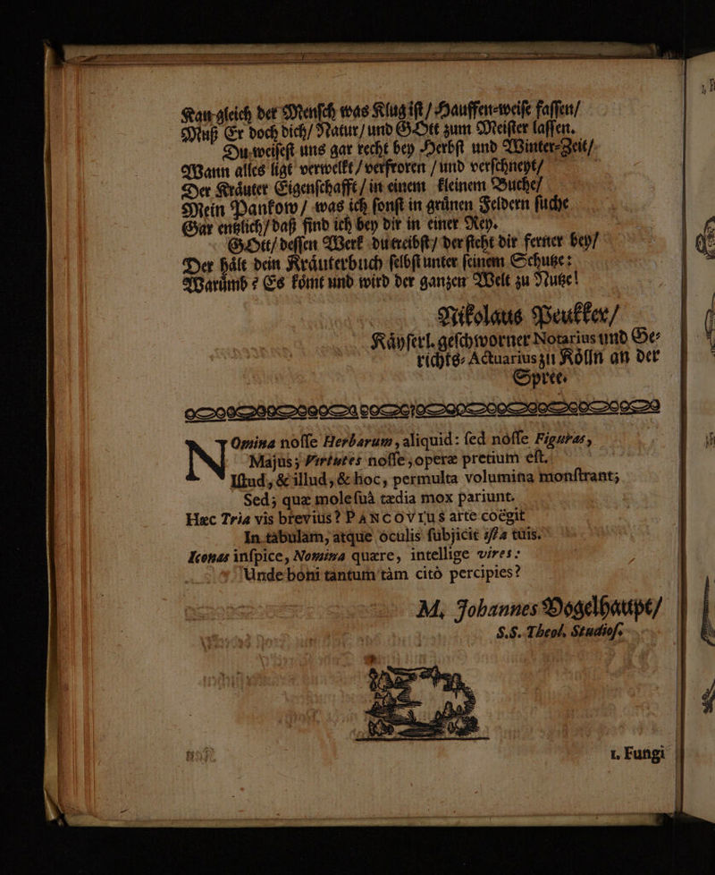 TRETEN s a Be nr ar er Te > ee ee ir ern re ae Ten BEINEN 4 ee Rangleich def HMenfch was Klugift/ Hauffensweile faflen/ Muß Er doch dich/ Matır) und GLIEr zum Meifter laffen. Dyweileft ung gar recht bey Derbi und Minter-Zeit/; arın alles ige verwelkt /verfroren /und verfchnept/ Der Kräuter Eigenfchafft /in einem Eleinem Buche/ Mein Danfow/ was ich fonft in grünen Seldern fche Car englich/daß find ich bey Dir in einer Rey. | | SHELL /deflen Berk Duercibf/ derficht dir ferner bey/ Der hält dein Rränterbich felbflunter feinem Schuge: N Marumb 2 Es Font und wird der ganzen Theke zu Iruge! Trikolaus Weukfer/ | | .. Räpferl.gefehworner- Notarius und Ge richte Adtuariusziı Köln an der | Spree DOORS LEDCDAIN>OCSIE SEES Omina nofle Herbarum , aliquid: fed nöfle Figures, | Be Majuıs ; Yırtutes noffe;operz pretium efl. | ' Itud,&illud,&ehoc, permulta volumina monftrant; Sed; qu& molefuä tzdia mox pariunt. | Hec Trias vis brevius? PANCOVIUS arte coegit | In tabulam, atque dculis fübjicit 574 tüis. Iconas infpice, Nomima quare, intellige vires: Undebonitantum’täm citö percipies? M, Johannes®sgelhaupt/ S.5..Theol, Studiof. 1. Fungi |