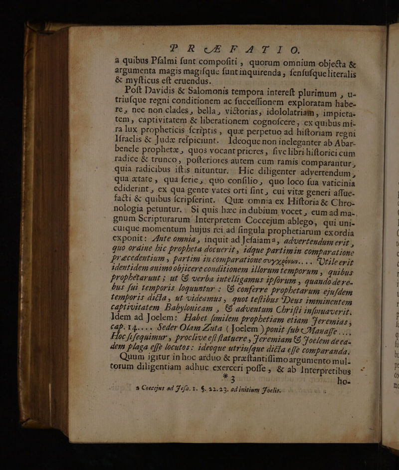 ^ Ru PBoXTYOG a quibus Pfalmi funt compofiti, quorum omnium objecta & argumenta magis magifque funtinquirenda , fenfufque literalis & myfticus eft eruendus.. Poft Davidis & Salomonis tempora intereft plurimum , u- triufque regni conditionem ac fucce(fionem exploratam habe- re, nec non clades, bella, victorias, idololatriam , impicta- tem , captivitatem & liberationem cognofcere , ex quibus mi- ra lux propheticis fcriptis, qux perpetuo ad hiftoriam regni Ifraelis & Judz relpiciunt. Ideoque non ineleganter ab Abar- bencle prophetz , quos vocant pricres , five libri hiflorici cum radice & trunco, pofteriores autem cum ramis comparantur , qua xtate , qua ferie, quo confilio, quo loco fua vaticinia ediderint , ex qua gente vates orti fint, cui vitz generi aífue- facti & quibus ícripferint.. Qux omnia ex Hiftoria & Chro- nologia petuntur. . Si quis hzc in dubium vocet , eum ad ma- gnum Scripturarum Interpretem Coccejum ablego, qui uni- cuique momentum hujus rci ad fingula prophetiarum exordia exponit: Z4ufe omuia , inquit ad Jefaiama, adverteudum erit , quo ordiue bic propheta docuerit , idque partimin comparatione precedentium , partim in comparatione CUyxpoVay.. . . Utzleerit identidem auimo objicere conditionem illorum temporum , quibus prophbetarunt 5 ut (8 verba iutelligamus ipfürum , quaudo de re- bus fui temporis loquuntur :. £8 conferre prophetarum ejufdem temporis diia, ut videamus, quot te[libus Deus immninentem captiuitatem. Babylonicam , 69 adventum Chriffa infnuaverit. ldem ad Joelem: 176067 (umilem prophetiam etiam Jeremias , Cap. 14..... Oeder Olam Zuta ( Joelem ) ponit fub CMazaffe ..:, 106 fifequimur , proclive eft flatuere , Jeremiam 68 Joetem deea- dem plaga effe locutas < utriufque dicía effe comparanda. Quum igitur in hoc arduo & przftantiffimo argumento mul. torum diligentiam adhuc ו poffe, & ab Interpretibus T3 : ho- 3 602001 ad Jefa. 1. 6. 32.23. ad initium Z^oelir. —T MER. aoo Ash ua Lainun 7 —— ——3 -—9 7-7 0% m lI -— =