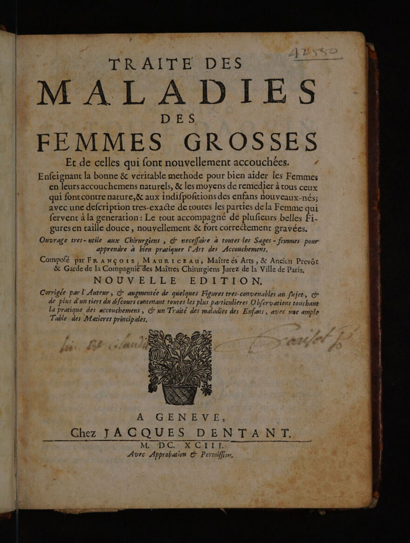 VS TRAITE DES Les MALADIES DES FEMMES GROSSES Et de celles qui font nouvellement accouchées. ; Enfeignant la bonne &amp; veritable methode pour bien aider les Femmes en leurs accouchemens naturels, &amp; les moyens de remedier à tous ceux qui fontcontre nature,&amp; aux indifpofrions des enfans NOUVEAUx-nÉs; avec une defcription tres-exacte de routes les parties de la Femme qui fervent à la generation : Le tout accompagne de plufieurs belles Fi- gures en taille douce , nouvellement &amp; fort correctement gravées, | Ouvrage tres-utile aux Chirurgiens , @* neceffaire a toutes les Sages - femmes. pour apprendre à bien pratiquer l'Art des Acconchemens. Compolé par Fr À Ncois, Maur1icEAu, Maître és Arts, &amp; Ancich Preyôt &amp; Garde de la Compagnie des Maîtres Chirurgiens Jurez de la Ville de Paris. | NOUVELLE EDITION. Corrigee par l'Auteur, € augmentée de quelques Figures tres-convenables an fujet, | de plus d'un tiers du difcours contenant toutes les plus particulieres Ob{ervations touchant | la pratique des accouchemens, @* un Traité des maladies des Enfans, avec mise ample Table des Maticres principales. | nées es mar rad mer deg ts dltan Magie he nt Een tn -Ghez JAGQUES, DEN TANT. | Rd RTE D D | Avec Approbation Permiflion,