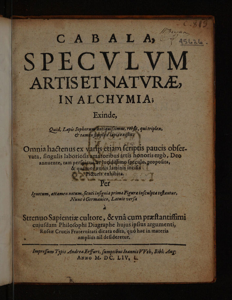 'SPECVLVM ARTISETNATVRZ, IN ALCHYMIA; Exinde;; uid, Lapi Sophoraglintiquifinius, vafe quitriplex, - e amb ji Li i vr exifitg % ME ÓGÓ ES vata, fingulis labotiofis apidtoribus ärtis honorisergo; Deo annuente, tam pér(gigue Se ludidiffimo fpeculo,propofita, P odklris larninis incifis | : Sw Picturis: exhibita. : d mtm, attamen notum, f cutiinfignià prime Figura infculpta teflantur, Nune éGermanico, Latuia verfa 5 X &amp; Strenuo Sapientia cultore, &amp;vnà cum preftantiffimi cujufdam Philofophi Diagraphe hujus ipfius argumenti, Rofez Crucis Fraternitati dicata edita, quo hac in materia . amplius nil defideretur, = , re Tmpreffum Typis Andrea Erffurt, fumptibus Ioannis VVeb, Bibl; Ang; Anno M. DC, LIV, &amp;L. Si 23 TOC