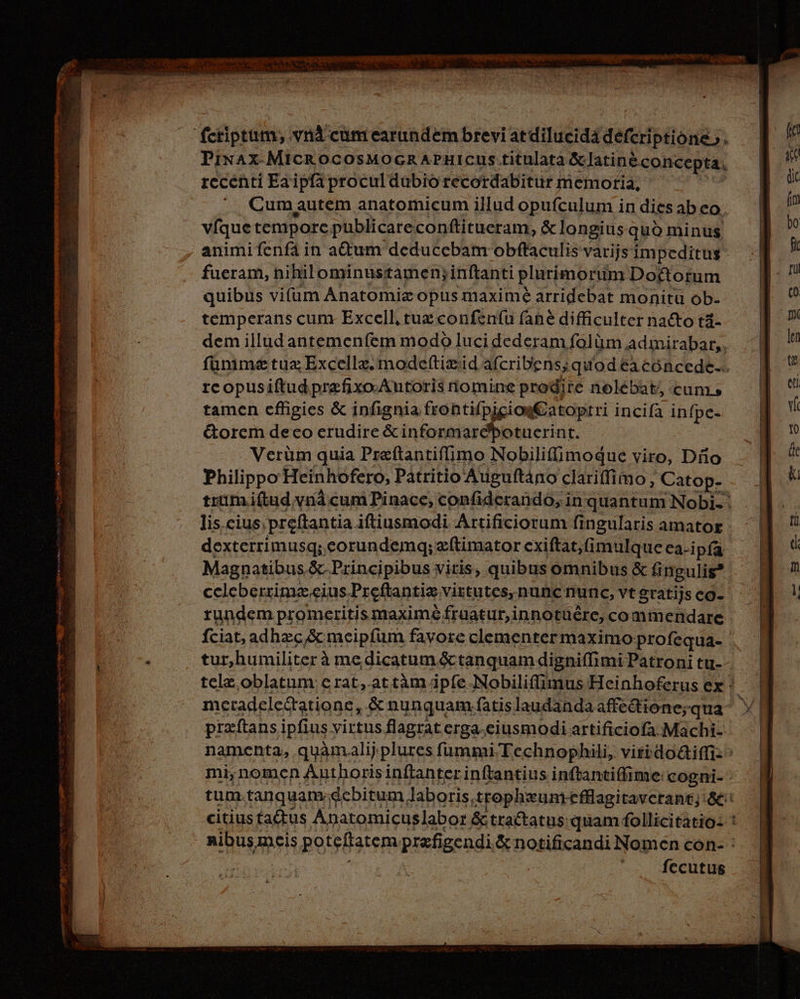 » Azo E ad S , ———P n ARR rhet cs Vie an irt et. © > en Tm feriptum; vrià cumearındembreviardilucidä derctipkiönk; h Pınax MICROCOSMOGRAPHICUS titulata &amp;Jatine concepta. recenti Ea ipfà procul dubio recordabitur memoria, Cumautem anatomicum illud opufculum in dies ab eo. víque temporc. publicare conftitueram, &amp; longius quo minus animifenfá in actum deducebam obftaculis varijs impeditus fueram, nihilominustamen;inftanti plurimorum Do£torum quibus vifum Anatomia opus maxime arridebat monitu ób- temperans cum Excell, tux confeníu fane difficulter nadto tá- dem illud antemenfem modo luci dederam folüm admirabar,. fünimze tua Excellz. mode(tizid afcribens; quod éacóncede.. re opusiftudprefixo-Autoris nomine prodire nolébat, cum. tamen efligies &amp; infignia frontifpigiogEatoprri incifa infpe- &amp;orem deco erudire &amp; informaré'potucrint. . Verüm quia Preftantifimo Nobilifimogue viro, Do Philippo Heinhofero, Patritio Auguftáno clariffimo, Catop- dexterrimusq; eorundemq; zftimator cxiftat,imulque ea-i pfa Magnatibus.&amp; Principibus viris, quibus omnibus &amp; ti ingulis* rundem promeritis maximé fraatur,innotüére, co mmendare tur,humiliter à me. dicatum &amp;ctanquamdigniffimi Patroni tu- przíftans ipfius virtus flagrat erga eiusmodi artificiofa.Machi- citiusta&amp;tus Anatomicuslabor &amp; tractatus: quam follicitatio- zu fecutug