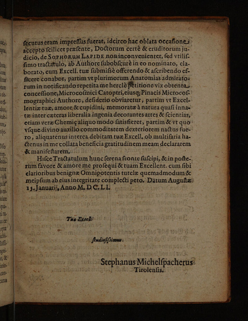 fecutus. eram impreflüs fuerat, idcirco hac oblata occafione: accepto fcilicet prefénte, Do&amp;orum certé &amp; eruditorum ju- | dicio, de So» HroRuM LAPIDE noninconyenienter, fed vtilif- fimo tractatulo, ab Authore fübobícuré in co nominato, cla- borato, eum Excell. tuz fübmifsé offerendo &amp; afcribendo cf- ficcre conabor, partim vt plurimorum Anatomiasadmirato: ruminnotificandorepetitamehercle Petitionevix obtenta. mogtaphici kuthore, defiderio obviaretur; partim vt Excel- lentiz tux, amore;&amp; cupidini; memorate à natura quafiinnae tx inter cazteras liberalia ingenia decorantesartes &amp; fcientias; ctiam verz Chemigaliquo modo fatisfieret, partim &amp; vt quo vfque divinoauxiliocommoditatem dexteriorem nadtus fue- ro, aliquatenusinterea debitam tux Excell, ob multifaria ha- &amp;enusinmecollarabeneficiagratitudinem mcam declararem &amp; manifeftarem,.. | .. Hıfce Traftatulum hunc (erena fonte füfcipi, cin pofte- rim favore &amp; amore me profequi &amp; tuam Excellent. cum fibi elarioribus benigne Omnipotentis tutele quemadmodum &amp; meipfumab eius integritate complecti peto. Datum Augultz: A s. Januarij,, Anno M. DC.LI. Tis Exec? dig inea Stephanus Michelgacherus Tirolenfis,