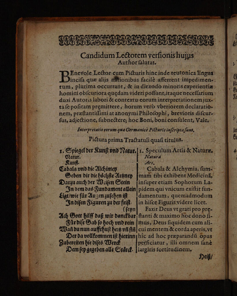 Candidum Le&amp;orem verfionishujus Author falütat. DJ Enevole Le&amp;or cum Pi&amp;uris hinc inde teutonica lingua Boss que alijs n#tionibus facilé afferent impedimen- tum, plurima occurrant ; &amp; in diexodo minoris experientia. hominiobfcuriora quedam videri poffünt,itaque neceifarium duxi Autoris labori &amp; contextu. corum interpretationem jux- ta fe pofitam premittere ; horum vero vberiorem declaratio- nem, przftantiffimi at anonymi Philofophi, brevioris difcur-- fus, adje&amp;tione, fubnedtere; hoc Boni, boni confülent, Vale, Interpretatio eorum qua Germanice Pitluris infcripta funk, Pictura prima Tra&amp;tatuli quafi títulus- 1. Spiegelder Sun(t nb Natur, r. Speculum Artis &amp; Nature, Otatut. | |] Natura Kunft- / Er US | sire er Eabala vnb die Xichintey |. Cabala &amp; Alchymia, füm- G5cben dir diehschfieArgneg [mam tibi exhibent Medicinä, Darzuauchder WBeifen Stein — jinfuper ctiam Sophorum La- Sn demdas Fundament allein| pidem qui vnicum exiftit fun- Ligt/wie für Augenzufehen ft — Idamentum, quemadmodum Sinbifa Figurenzuderfrift-: [in hifce Eiguris videre licet. | (feyn] Faxit Deus vtgrati pro pre- Ach G5ott Bilff bag wir bandbar ftanti &amp; maximo hoc dono fi- /Sarbife Gab fo hoch vnb rein. |mus, Deus fiquidem cum ali- MWardunun aufftuft bos vfi fín] cui mentem &amp; corda aperis, vt Der ba vollfommeni(t bierinn hic ad hoc preparandü Opus largiris fortitudinem, Heiß