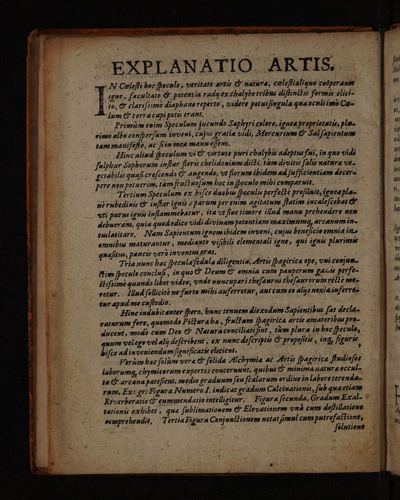—EXPLANATIO ARTIS - N Celefli boc fpeculo » tieritate artis ' natare, celeflialiquo ceóperAntt | gne, facultate ©‘, potentia radi ex chalybe tribus diflintlis formis elici- |. to, &amp; clari[1ime diapbanoveperto', videre potnifingula qua oculiimo Ca. lum C terra capi potis erant, 3 Primim enim Speculum jucundo Saphyri celore, ignea proprietatis, pla yimo albo conjber. um inveni, cujus gratia Vidi, Mercurium ($ Sal Lfapientum. tam manifeflo, ac frin men mann eem. | | M Hinc aliud fpeculum vi © virtute puri chalybis adeptus fti, in quo vids fulphar Sophorum inflar flors chelidomium ditti, am divitzs falis nature ve- getabilis quafi ere[cenda &amp; angendo, vt florum ibidem ad [ufficientiam decer= pere non potuerim, ta fruttuo[um hoc in pecnlo mibi comparuit. : Tertium Speculum ex hifce duobus [beculis perfecte profilmit,ieuea pla- n) rubedimis c inflar ignis « parum per enim agitatum. flatim incale[cebat &amp; «ti purus ignis inflammebatur , ita vt fine timore illnd mann prehendere nom debueram, quia quod edico vidi divinam potentiam maximuma, arcanum in tulatitare, Nam Sapientum ignem ibidem inveni, cuju beneficieomnia ins omnibus tmaturantur , mediante vihbili elementali igne, qui ignis plurimis guefitus, paucis vero inventus erat. | Tria uunc bac fpecnlafedula diligentia, Artıs [agirice ope, vmi Conus. Pim [becule conclufi , in quo &amp; Deum G' omnia cum pauperum ga»is perfe- Ehifsime quando libet video, vnde nuncupari the[aurus thefanrorumrelle me- veiur. — Mind follicite ne furta mibi auferretur, aut cum eo alysnexiainferre= sur apud me cuflodio. | Hinc indubitanter fpero, bunc tenuem diexodum Sapientibus fat decla- raturum fore, quomodo Pitiure ba , frutium ipagirica artis amatoribus pre- ducent, modo cum Deo &amp; Nainraconciliati fint , tm plura in hoc fpecule, xum velego velali deferibent , ex nunc deferipeis © prepofitis , ing, figuris bifie ad inveniendum fionificatis elicient. | 2. : Veris bec folitn vere &amp; folide Alchymia ac Artis [pagirice ffudiofos laborum, chymicerum expertos concernunt, quibus Ö minima nature eccul- 10. avcana patefient, medio graduum [en fealarum ordine in laboreterenda- rum, Ex: gr: Figura Numero I. indicat gradum Calcinationis, [ub quaetiam tationis exhibet , que fublimationem © Elevationem vnÀ cum defillatione somprehendit, — Tertia Figura Conjmnilionem notat, jomenl cumputrefatlione, — felutione