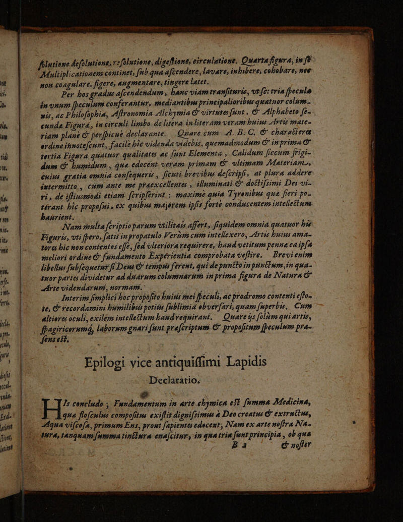 non coagulare, figere, augmentare, tingere latet. Per hos gradus a[cendendum, hanc viam tranfıturis, vt fc: tria (pecnlo wis, ac Philofophia, Aflronomia Alchymia © virtutes funt, © Alphabeto fe- eunda Figura, in circuli limbo. de liteva in literam veram buius Artıs mate- riam plane &amp; perjpicue declarante. Quare cum 4. B.C. © charactere erdine ihnote[cunt, facile bic videnda videbis, quemadmodum &amp; inprima c tertia Figura quatuor qualitates ac [unt Elementa , Calidum ficcum frigi- dum &amp; humidum , que edocent veram. primam &amp; vltimam Materiam, Enins gratia omhid con[equerie , ficuti brevibus defcripft, at plura addere sutermitta., cum ante me praexcellentes , illuminati &amp; dotlifsimi Dei vi- ri, de ifliuimodi etiam feripferint.: maxime quia Tyrenibus qua fieri po- térant. bic propo[ui , ex quibus majörem ipfe forte condncentem intellectum banrient. META tuv: Vibe ud Nam multa [eriptioparum vilitas affert, fiquidem omnia quatuor hie Fignris, vti fpero, (atis in propatulo Verum cum intellexero, Artis buius ama- tores bic hon contentos e[fe, (ed viteriörarequirere, baud vetitum penna ea ip[a meliori ordine € fundamento Experientia comprobata vefire. Brevienim altiores oculi, exilem intelleflum baudvegnirant. — Quare sys [olm qui artis, * feni esi. Epilogi vice antiquiffimi Lapidis Declaratio. | à e | : H: concludo , Fandamentum in arte cbymica eft fumma Medicina, . Agua flofeulns compofitus exiffit digni[simus aDeocreatus&amp; extrmtlus, Agna vi[cofa, primum Ens, prout [apientes edeceut, Nam ex arte moftra Na- Iit A, tAnquam (umma tinilura ena[citur, in quatrin funt principia , ob qua ba © nofter