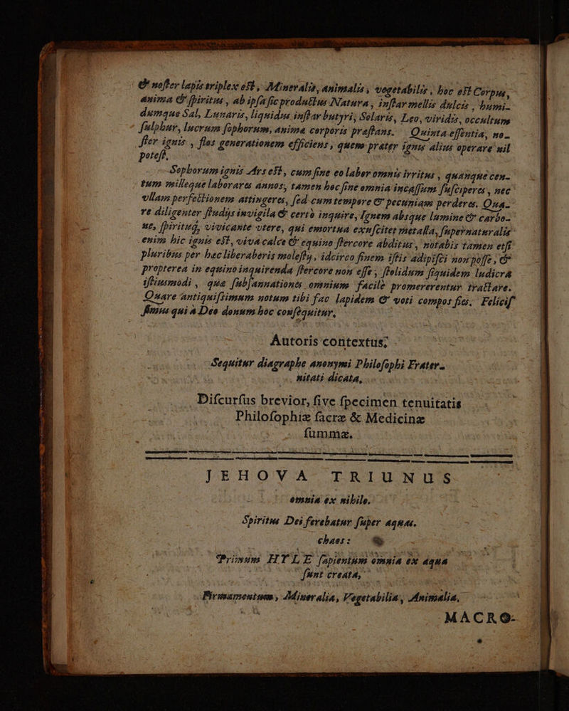 -— abc OCEONI  ee E : rd LT uad ER. d os c UT ^ Nadie na gea atm eoo ML ' C moffer lapis triplex ef, Mineralis, animalis, vegetabilis , boc e Corpus, anima G fbiritus , ab ipfa fic produtlus Natura ‚ Inflar mellis dulezs , bumi- dumaque Sal, Lunaris, liquidus inflar butyri, Solaris, Leo, viridis, occultum, fulphur, lucrum fophorum, anima corpor:s preffans. Quinta effentia, no_ fer ignis , flos generationem efficiens, quem: prater ignis Alius operare mil peteff. 2) | 2 RE Sepborum ignis Arsefi, cum fene eo laber omnis irritus , quauque cen- tum vnilleque laborares annos, tamen boc fine omnia incaffum f'afciperes, nec vllam perfetlionem attingeres, [ed cum tempere er pecuniam perderes. Qua. re diligenter fndis invigila &amp; certà inquire, Ignem absque lumine &amp; carbo- ut, [piritug, vivicante utere, qui emortua exn[citer metalla, [upernatnralis enim hic ignis esl, vivacalce C equino flercore abditus, notabis tamen etfi pluribus per bec liberaberis maleffs , idcirco finem iftis adipifei nou poffe , &amp; propterea in equino inquirenda flercore non effe , flolidum flauidem ludicra ifHiusmodi , que. [ub[annationts omnium. facile promererentur. tratlare. Qnare antigaifsimum notum tibi fac lapidem &amp; voti compos fies. Feliesf Smns qui a Deo donum hoc confeguitur, Autoris contextus; $c Sequitur diagraphe anonymi Philofophi Erater- it. | nitati dicata, . Difcurfus brevior, five fpecimen tenuitatis Philofophiz facrz &amp; Medicinz fumme.  R Ernten engen UNE ren ge nn JEHOYA TRIUNUS Em omnia ex nibile. | Spiritus Dei ferebatnr fuper aquas. chas: — 9 Prien HTLE fapienium omnia ex Agua = fantorea, 0. | É Pirsoamenisem » AMineralia, Vegetabilia, Animalia, | quU TA MACRO: