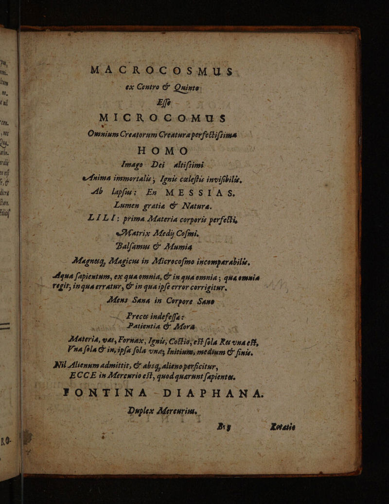 PM, MACROCOSMUS Min | Es. H , hm vi - ex Centro &amp; Quinta: W. E LES ES | | D Elfe - © 3 MICROCO MUS ; 3 x | | w gain JUPE oie i ‚me 3 | Omnium Creatorum Creatura pevfetlifiima * Im. | | LL ^HOMO b 0 5 79s mago! Dei nlifiimi - d ji |  | eim immortalis , Ignis celeftss invifibilis, WE. | Ab lapfs; En MESSIAS. im d | Lumen gratie © Nature. um T i DX E: prima Materia corporis perfelhi, bre Es | Hatrix Medy Cofmi. : dius i: —— alfamu &amp; Mumia ; — Magneia, Magicus in Microcofmo incomparabils. Agua [Apientum, ex qua omnia, © in qua omnia ; qua omnia regit; inquaerratur, G in qua ipfe error corrigitur. ae Mens Sana in Corpore Sano : | i Preces indefeffa s | — | Patientia &amp; Mora. Fon Materia, oat, Fornaz, Ionis, Cotlio, est fila Ret vna eft, AD [^ Vna [ola G inyspfa [ola una; Initiuza, medium &amp; finis. : | 7 7 Nil Alienum admittit, &amp; absq, alieno perficitur, - Ili. ECCE in Mercurio est, quod quarum Japienter. | YONTINA-DIAPH A N A. | E vm ides Duplex Mereuriui, d | 3 ee y oo 7,7777) 93