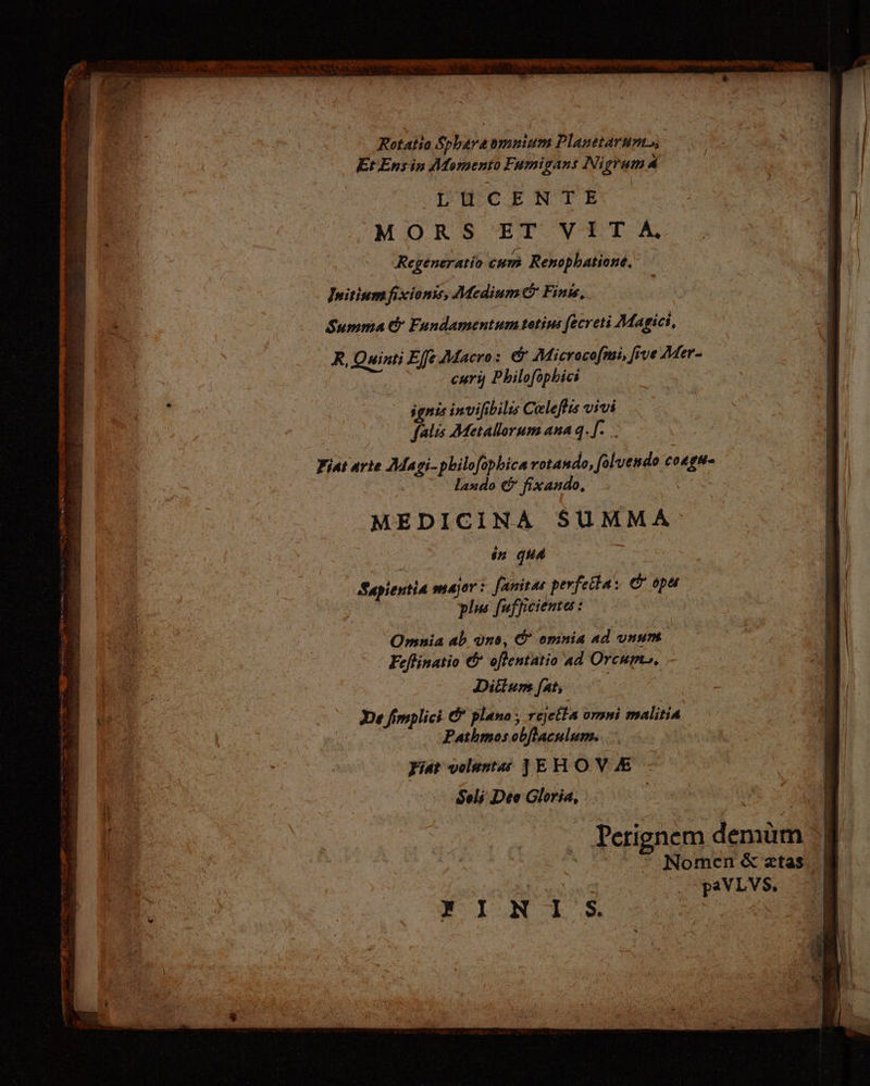Rotatio Spharaomnium Planetarum, Et Ensin Momento Fumigans Ni gem P LU CENTE MORSET VITA Regeneratio cum Renophatione. Initiumfixionss, Medium c Finis, Summa &amp; Fundamentum totius fecreti Magici, R, dit Effe Macro: &amp; Microcofmi, five Mer- cury Philofophici ggnis invil bilis Celefis vivi falis Metallorum ana 4. [.. Fiat arte Magi-philofophica rotando, folvendo an Lado &amp; fixand 0, MEDICINA SUMMA in qud Sapientia major: fanitas perfetta: © 0p&amp; pls fuffieiente: Omnia ab Uns, &amp; omnia ad vnum. Feflinatio &amp; oflentatio ad Orcum, Diltum fat; , Perignem demam i Nomen &amp; atas paVLVS, Y IN L.S&amp; XE