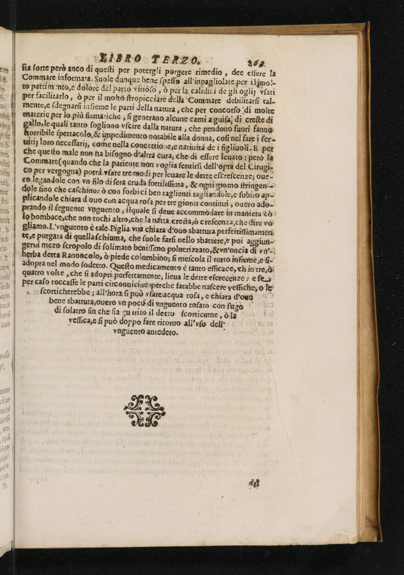 ENTO E TREIA 134%, aean ty ’iurtgie b Boegiali Lo ARI z z iii :(BIBRO TERZO: 267 fta forte però anco di quefti per potergli porgere rimedio , dee efiere fa Commare informata. Suole dunque bene (pelo all’inpagliolare per ilfimo!- to pattimnto,e dolore del parto vitiofo , ò perla caliditi de gliogliy vfati per facilitarlo, ò per il moltò firopicciarè della *Commare debilitarfi tal. mente,e (desnarfi infieme le parti della natura » hc per concorfo ‘di molte materie per lo. più flemariche , fi generano alcune cami aiguifa; di crelte di gallosle quali tanto fogliono vfcire dalla natura , che pendono fuori fanne orribile fpettacolo,&amp; impedimento notabile alla donna, cofì nel fare i fere uiti) loro aeceflarij, come nella concettio nese narinicà de i figliuoli. E per Che quetto male non ha bifogno d'altrà cura, che.di effere leuato.: però la Commare(quando che la patiente non voglia femuirfi dell’opra del Cirugi» Co per vergogna) potrà. vfare tremodi. per leuare le dette efcrefcenze; oue- ro.lesandole con.va filo difera cruda fortilifima, &amp; ognigromo ftringeni-- dole fino che calchino: ò con forbici ben taglienti ragliandole,c fubito ape plicandole chiara d'ouo con acqua rofa pertre giorni:contiiui;, ouero ado- prando.il feguente vaguento; tlquale fi deue accommbdare immatieta &lt;ò lo bombace,che non tochi altro schelanatta.creftasò crefcenza,che dire vo; gliamo.L'rnguento è tale.Piglia.vna chiara d'ouo:sbattura perfettiflimameni tese purgata di quellafchiuma, chefuole farfi nello sbattere; poi aggiun- gerui mezo fcropolo di folimaro beni/fimo poluerizzato,&amp;wvn'oncia di vi*-) herba detta Ranoncolo, ò piede colombino; fi mefcola il trito infieme,efi= adopra nel modo fodetto. Quelto medicameanto è tanto efficace, ch in'tre,di quatro volte che fi adopri perfettamente, lieua lederreeforecenze &gt; e feLi per cafo toccaffe le parti circonuicineperche firabbe nafcere veffiche; o lè fcorticherebbe ; all’hora fi può vfareiacqua rofa, e chiara d'omdò ‘© bene sbarruta;ouero virpocd' di viauento rofatò ‘con faso | di folatto fin che fia suarito il detto fcorticame , dla vellica;efi può doppo fare ritorno ‘all'vfo dell' vnguento antedero. de E premere i cafe &gt; rsenimi nio